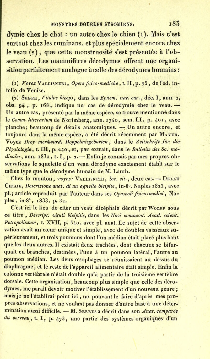 dymîe chez le chat : un autre chez le chien (i). Mais c’est surtout chez les ruminans, et plus spécialement encore chez le veau (2), que cette monstrnosité s’est présentée à l’ob- servation. Les mammifères dérodymes offrent une organi- sition parfaitement analogue à celle des dérodymes humains : (1) Voyez Vallisneri , Opéréfisico-mediche, t. II, p. 75 , de l’éd. in- folio de Venise. (2) Seger, Vitulus hicepSf dans les Ephem. nat. cur,, déc. I, ann. 2, obs. 94 , p. 168, indique un cas de dérodyrnie chez le veau. — Un autre cas, présenté par la même espèce, se trouve mentionné dans le Comm. litterarium de Norimberg, ann. 1740, sem. LI, p. 4oi » avec planche; beaucoup de détails anatomiques. —.Un autre encore, et toujours dans la même espèce, a été décrit récemment par Mayer. Voyez Drey merkwurd. Doppelmisgeburten , dans le Zeitschrift fur die Physiologie^ t. III, p. 240, et, par extrait, dans le Bulletin des Sc. mé‘ dicales, ann. i83i, 1.1, p. 2. — Enfin je connais par mes propres ob- servations le squelette d’un veau dérodyme exactement établi sur le même type que le dérodyme humain de M. Lauth. Chez le mouton, ; Vallisweri, loc. cit.^ deux cas. — Deele Chiaie, Descrizione anat. di un agnello hicipite^ in-8®, Naples 1828, avec pl.; article reproduit par l’auteur dans ses Opuscoli fisico-medici^ Na- ples , in-8“, i833, p. 32. C’est ici le lieu de citer un veau dicéphale décrit parWoEEP sous ce titre , Descript. 'vituli bicipitis, dans les Noei comment. Acad, scient. Petropolitanœ, t. XVII, p. 54o, avec pl. anat. Le sujet de cette obser- vation avait un cœur unique et simple, avec de doubles vaisseaux su-» périeurement, et trois poumons dont l’un médian était placé plus haut que les deux autres. Il existait deux trachées, dont chacune se bifur- quait en branches, destinées, l’une à un poumon latéral, l’autre au poumon médian. Les deux œsophages se réunissaient au dessus du diaphragme, et le reste de l’appareil alimentaire était simple. Enfin la colonne vertébrale n’était double qu’à partir de la troisième vertèbre dorsale. Cette organisation, beaucoup plus simple que celle des déro- dymes, me paraît devoir motiver l’établissement d’un nouveau genre ; mais je ne l’établirai point ici, ne pouvant le faire d’après mes pro- pres observations, et ne voulant pas donner d’autre base à une déter- mination aussi difficile. — M. Serres a décrit dans son Anat, comparée du cerveau^ t. I, p. 473, une partie des systèmes organiques d’un