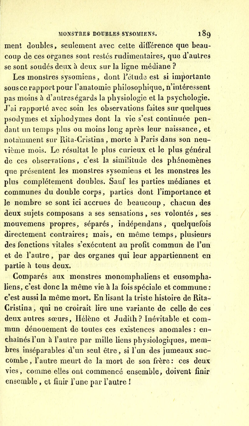 ment doubles, seulement avec cette différence que beau- coup de ces organes sont restés rudimentaires, que d’autres se sont soudés deux à deux sur la ligne médiane ? Les monstres sysomiens, dont Félude est si imj^ortante sous ce rapport pour l’anatomie philosophique, n’intéressent pas moins à d’autres égards la physiologie et la psychologie. J’ai rapporté avec soin les observations faites sur quelques psodymes et xiphodynies dont la vie s’est continuée pen- dant un temps plus ou moins long après leur naissance, et notamment sur Piita-Gristina, morte à Paris dans son neu- vième mois. Le résultat le plus curieux et le plus général de ces observations, c’est la similitude des phénomènes que présentent les monstres sysomiens et les monstres les plus complètement doubles. Sauf les parties médianes et communes du double corps, parties dont l’importance et le nombre se sont ici accrues de beaucoup, chacun des deux sujets composans a ses sensations, ses volontés, ses mouvemens propres, séparés, indépendans, quelquefois directement contraires; mais, en même temps, plusieurs des fonctions vitales s’exécutent au profit commun de l’un et de l’autre, par des organes qui leur appartiennent en partie à tous deux. Comparés aux monstres monomphaliens et eusompha- liens, c’est donc la même vie à la fois spéciale et commune : c’est aussi la même mort. En lisant la triste histoire de Rita- Cristina, qui ne croirait lire une variante de celle de ces deux autres sœurs, Hélène et Judith? Inévitable et com- mun dénouement de toutes ces existences anomales : en- chaînés l’un à l’autre par mille liens physiologiques, mem- bres inséparables d’un seul être, si l’un des jumeaux suc- combe, l’autre meurt de la mort de son frère: ces deux vies, comme elles ont commencé ensemble, doivent finir ensemble, et finir l’une par l’autre !