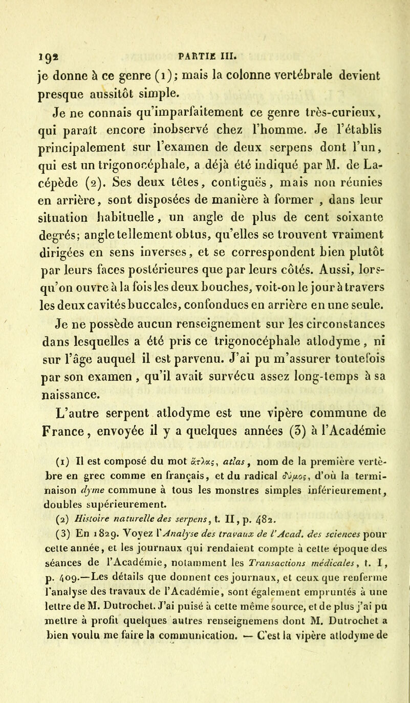 je donne à ce genre (i); mais la colonne vertébrale devient presque aussitôt simple. Je ne connais qu’imparfaitement ce genre très-curieux, qui paraît encore inobservé chez Thomme. Je l’établis principalement sur l’examen de deux serpens dont l’un, qui est un trigonoeéphale, a déjà été indiqué par M. de La- cépède (2). Ses deux têtes, contiguës, mais non réunies en arrière, sont disposées de manière à former , dans leur situation habituelle, un angle de plus de cent soixante degrés; angle tellement obtus, qu’elles se trouvent vraiment dirigées en sens inverses, et se correspondent bien plutôt par leurs faces postérieures que par leurs côtés. Aussi, lors- qu’on ouvre à la fois les deux bouches, voit-on le jour à travers les deux cavités buccales, confondues en arrière en une seule. Je ne possède aucun renseignement sur les circonstances dans lesquelles a été pris ce trigonoeéphale atlodyme, ni sur l’âge auquel il est parvenu. J’ai pu m’assurer toutefois par son examen , qu’il avait survécu assez long-temps à sa naissance. L’autre serpent atlodyme est une vipère commune de France, envoyée il y a quelques années (3) à l’Académie (1) Il est composé du mot atlas ^ nom de la première vertè- bre en grec comme en français, et du radical d’où la termi- naison commune à tous les monstres simples inférieurement, doubles supérieurement. (2) Histoire naturelle des serpens,i, II, p. 482. (3) En 1829. Voyez VA?mljse des travaux de l’Acad, des sciences pour celle année, et les journaux qui rendaient compte à celte époque des séances de l’Académie, notamment les Transactions médicales y t. I, p. 409.—Les détails que donnent ces journaux, et ceux que renferme l'analyse des travaux de l’Académie, sont également empruntés à une lettre de M. Dutrochel. J’ai puisé à celte même source, et de plus j’ai pu mettre à profil quelques autres renseignemens dont M. Dutrochet a bien voulu me faire la communication. — C'est la vipère atlodyme de