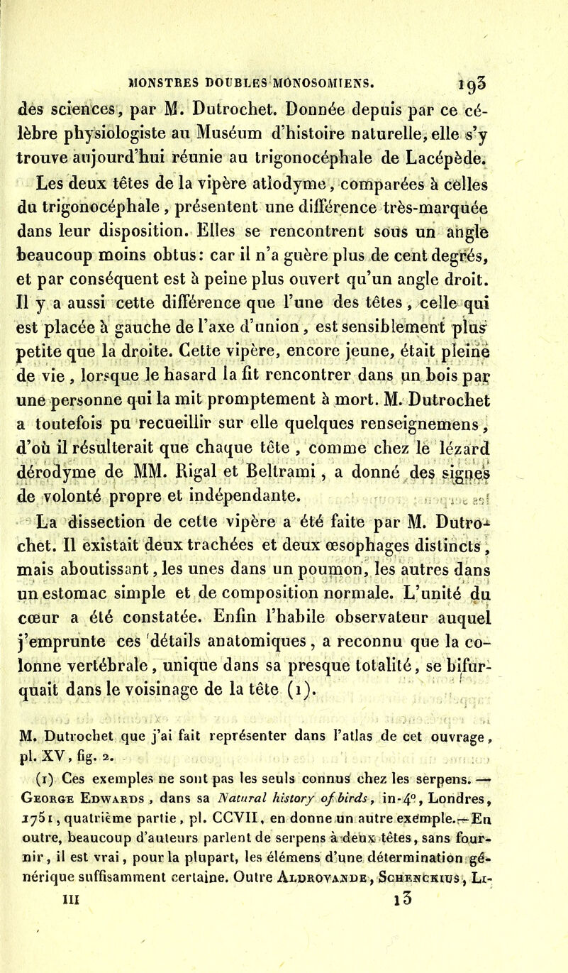 des sciences, par M. Dutrochet. Donnée depuis par ce cé- lèbre physiologiste au Muséum d’histoire naturelle, elle s’y trouve aujourd’hui réunie au trigonocéphale de Lacépède. Les deux têtes de la vipère atlodyme, comparées à celles du trigonocéphale , présentent une dilFérence très-marquée dans leur disposition. Elles se rencontrent soits un angle beaucoup moins obtus: car il n’a guère plus de cent degrés, et par conséquent est à peine plus ouvert qu’un angle droit. Il y a aussi cette différence que l’une des têtes, celle qui est placée à gauche de l’axe d’union, est sensiblement plus petite que la droite. Cette vipère, encore jeune, était pleine de vie , lorsque le hasard la fit rencontrer dans un bois par une personne qui la mit promptement à mort. M.' Dutrochet a toutefois pu recueillir sur elle quelques renseignemens, d’où il résulterait que chaque tête , comme chez lé lézard dérodyme de MM. Rigal et Beltrami , a donné ^des &igne^ de volonté propre et indépendante. . . r cs*;? La dissection de cette vipère a été faite par M. Dutro-^ chet. Il existait deux trachées et deux oesophages distincts ^ mais aboutissant, les unes dans un poumon, les autres dans un estomac simple et de composition normale. L’unité ^u cœur a été constatée. Enfin l’habile observateur auquel j’emprunte ces 'détails anatomiques, a reconnu que la co- lonne vertébrale, unique dans sa presque totalité, se bifur- quait dans le voisinage de la tête (i). ■ A-- M. Dutrochet que j’ai fait représenter dans l’atlas de cet ouvrage, pl.XV,fig. 2. - , (i) Ces exemples ne sont pas les seuls connus chez les serpens. — Géorgie Edwards , dans sa TSataral hîstory of birds^ in*4°, Londres, jySi, quatrième partie , pl. CCVII, en donne un autre exémple.r^En outre, beaucoup d’auteurs parlent de serpens à^deux^têtes, sans four- nir, il est vrai, pour la plupart, les élémens d’une détermination gé- nérique suffisamment certaine. Outre Aldrovajîîde, Schenckius , Lr- III i3