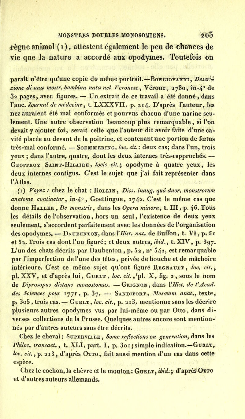 règne animal (i), attestent également le peu de chances de vie que la nature a accordé aux opodymes. Toutefois on paraît n’être qu^une copie dq même portrait.—Bowgiovawki, Descri^ zionediuna mostr.hamhîna natanel Veronese, Vérone, 1780, in-4° de 3a pages, avec figures. — Un extrait de ce travail a été donné , dans YditiC. Journal de médecine y t, LXXXVII, p. 2i4- D’après l’auteur, les nez auraient été mal conformés et pourvus chacun d’une narine seu- lement. Une autre observation beaucoup plus remarquable, si l’on devait y ajouter foi, serait celle que l’auteur dit avoir faite d’une ca- vité placée au devant de la poitrine, et contenant une portion de fœtus très-mal conformé. — Soemmerikg, loc. cit.i deux cas; dans l’un, trois yeux ; dans l’autre, quatre, dont les deux internes très-rapprochés. — Geoffroy Saint-Hilaire, lacis cit.; opodyme à quatre yeux, les deux internes contigus. C’est le sujet que j’ai fait représenter dans l’Atlas. (i) Voyez : chez le chat : Rollin, Diss. înaug. quâ duor, monstrorum anatome continetury in-4°, Goetlingue, 1742. C’est le même cas que donne Haller , De monstris, dans les Opéra minora, t. III, p. ^6. Tous les détails de l’observation, hors un seul, l’existence de deux yeux seulement, s’accordent parfaitement avec les données de l’organisation des opodymes. — Daubentow, dans VEist. nat. de Buffon, t. VI, p. 5t et 5a. Trois cas dont l’un figuré; et deux autres, ibid., t. XIV, p. 897. L’un des chats décrits par Daubenton , p. 5a, n 54^, est remarquable par l’imperfection de l’une des têtes, privée de bouche et de mâchoire inférieure. C’est ce même sujet qu’ont figuré Régnault , loc. cit., pl. XXV, et d’après lui, Gurlt , loc. cit. ,'pl. X, fig. i, sous le nom de Diprosopus distans monostomus. — Grignon , dans YHist. de l’Acad. des Sciences pour 177T , p. 87. — Sandifort, Miisœum anat., texte, p. 3o5, trois cas.— Gurlt, loc. cit., p. ai3, mentionne sans les décrire plusieurs autres opodymes vus par lui-même ou par Otto, dans di- verses collections de la Prusse. Quelques autres encore sont mention- nés par d’autres auteurs sans être décrits. Chez le cheval : Super ville , Some rcfiections on génération, dans les Philos, transact. y t, XLI,part. I, p. 3oi ; simple indication.—GuuLT, loc. c/f. ,p. 2i3, d’après Otto, fait aussi mention d’un cas dans cette espèce. Chez le cochon, la chèvre et le mouton î Gurlt, ibid.'y cTaprès Otto et d’autres auteurs allemands.
