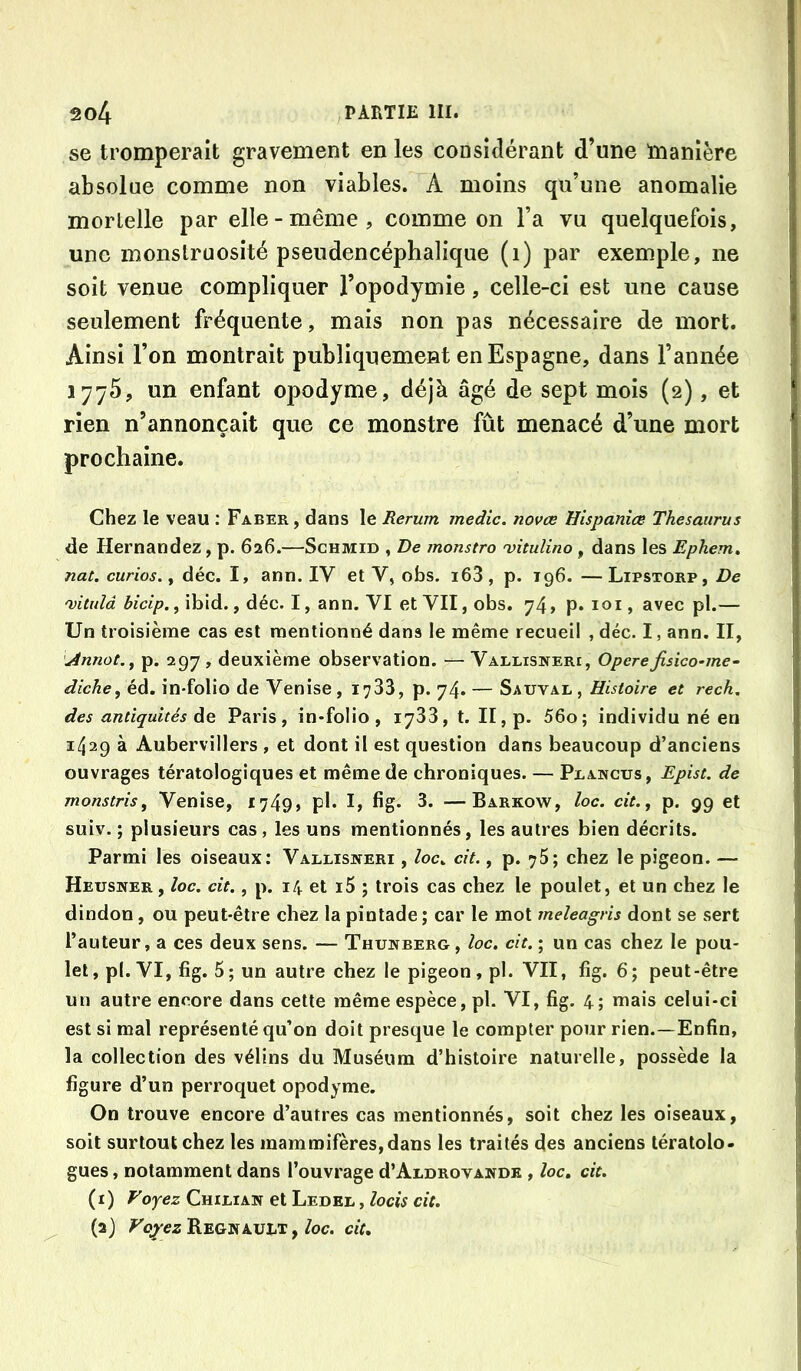se tromperait gravement en les considérant d’une manière absolue comme non viables. A moins qu’une anomalie mortelle par elle-même, comme on l’a vu quelquefois, une monstruosité pseudencéphalique (i) par exemple, ne soit venue compliquer l’opodymie, celle-ci est une cause seulement fréquente, mais non pas nécessaire de mort. Ainsi l’on montrait publiquement en Espagne, dans l’année 1775, un enfant opodyme, déjà âgé de sept mois (2), et rien n’annonçait que ce monstre fût menacé d’une mort prochaine. Chez le veau : Faber , dans le Rerum medic. novœ Hispanîœ Thésaurus de Hernandez, p. 626.—Schmid , De monstro 'vitulino , dans les Ephem, nat. curios.y déc. I, ann. IV et V, obs. i63, p. 196. —Lipstorp, De 'vituld hicip., ibid., déc. I, ann. VI et VII, obs. 74, p. loi, avec pl.— Un troisième cas est mentionné dans le même recueil , déc. I, ann. II, jànnot.y p. 297 , deuxième observation. — Varlisneri, Opéréfisico-me~ diche, éd. in-folio de Venise , 1733, p. 74. — Sauval , Histoire et rech, des antiquités de Paris, in-folio, 1733, t. II, p. 56o; individu né en 1429 à Aubervillers , et dont il est question dans beaucoup d’anciens ouvrages tératologiques et même de chroniques. — Peancus, Epist. de monstris, Venise, I749> ph hg* 3. —Barkow, loc. cit., p. 99 et suiv. ; plusieurs cas, les uns mentionnés, les autres bien décrits. Parmi les oiseaux: Vallisiteri , /oc. cit., p. 75; chez le pigeon. — Heusner , loc. cit., p. 14 et i5 ; trois cas chez le poulet, et un chez le dindon, ou peut-être chez la pintade ; car le mot meleagris dont se sert l’auteur, a ces deux sens. — Thunberg , loc. cit. ; un cas chez le pou- let, pl. VI, fig. 5 ; un autre chez le pigeon, pl. VII, fig. 6; peut-être un autre encore dans cette même espèce, pl. VI, fig. 4; mais celui-ci est si mal représenté qu’on doit presque le compter pour rien.—Enfin, la collection des vélins du Muséum d’histoire naturelle, possède la figure d’un perroquet opodyme. On trouve encore d’autres cas mentionnés, soit chez les oiseaux, soit surtout chez les mammifères, dans les traités des anciens tératolo- gues, notamment dans l’ouvrage d’ARDRovAWDK , loc, cit. (1) Foyez Chilian et Ledel , locis cit. (2) Fo^ezREQNikVhT y loc. cit.