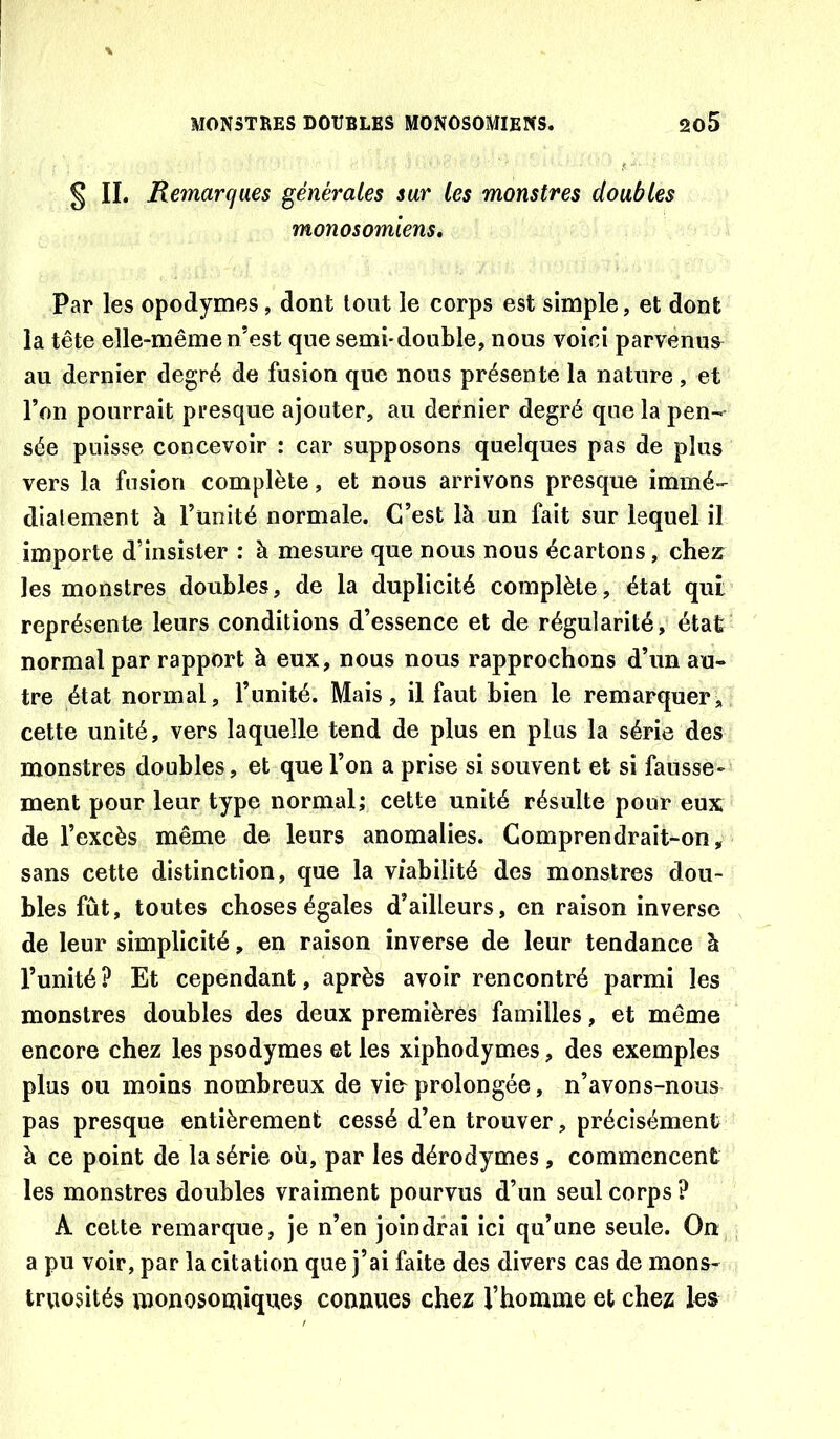 § IL Remarques générales sur les monstres doubles monosomiens. Par les opodymes, dont tout le corps est simple, et dont la tête elle-même n’est que semi-double, nous voici parvenus^ au dernier degré de fusion que nous présente la nature, et l’on pourrait presque ajouter, au dernier degré que la pen- sée puisse concevoir : car supposons quelques pas de plus vers la fusion complète, et nous arrivons presque immé- dialement à l’ünité normale. C’est là un fait sur lequel il importe d’insister : à mesure que nous nous écartons, chez les monstres doubles, de la duplicité complète, état qui représente leurs conditions d’essence et de régularité, état normal par rapport à eux, nous nous rapprochons d’un au- tre état normal, l’unité. Mais, il faut bien le remarquer, cette unité, vers laquelle tend de plus en plus la série des monstres doubles, et que l’on a prise si souvent et si fausse- ment pour leur type normal; cette unité résulte pour eux de l’excès même de leurs anomalies. Comprendrait-on, sans cette distinction, que la viabilité des monstres dou- bles fût, toutes choses égales d’ailleurs, en raison inverse de leur simplicité, en raison inverse de leur tendance à l’unité? Et cependant, après avoir rencontré parmi les monstres doubles des deux premières familles, et même encore chez les psodymes et les xiphodymes, des exemples plus ou moins nombreux de vi& prolongée, n’avons-nous pas presque entièrement cessé d’en trouver, précisément à ce point de la série où, par les dérodymes , commencent les monstres doubles vraiment pourvus d’un seul corps ? A cette remarque, je n’en joindrai ici qu’une seule. On a pu voir, par la citation que j’ai faite des divers cas de mons- truosités monosomiques connues chez l’homme et chez les