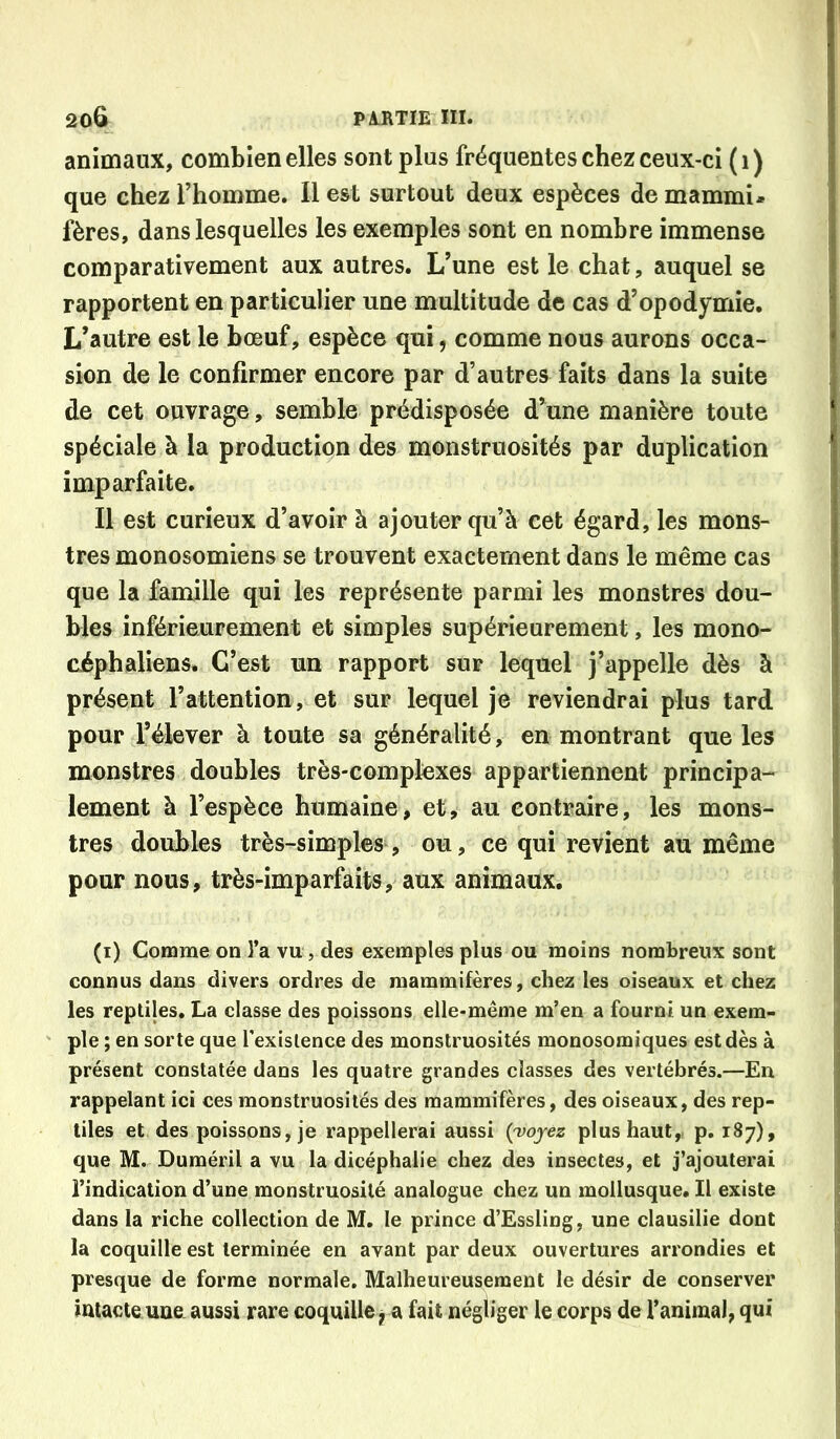 animaux, combien elles sont plus fréquentes chez ceux-ci ( i ) que chez l’homme. Il est surtout deux espèces de mammi- fères, dans lesquelles les exemples sont en nombre immense comparativement aux autres. L’une est le chat, auquel se rapportent en particulier une multitude de cas d’opodymie. L’autre est le bœuf, espèce qui, comme nous aurons occa- sion de le confirmer encore par d’autres faits dans la suite de cet ouvrage, semble prédisposée d’une manière toute spéciale à la production des monstruosités par duplication imparfaite. Il est curieux d’avoir à ajouter qu’à cet égard, les mons- tres monosomiens se trouvent exactement dans le même cas que la famille qui les représente parmi les monstres dou- bles inférieurement et simples supérieurement, les mono- ciphaliens. C’est un rapport sur lequel j’appelle dès à présent l’attention, et sur lequel je reviendrai plus tard pour l’élever à toute sa généralité, en montrant que les monstres doubles très-complexes appartiennent principa- lement à l’espèce humaine, et, au contraire, les mons- tres doubles très-simples, ou, ce qui revient au même pour nous, très-imparfaits, aux animaux. (i) Comme on l’a vu, des exemples plus ou moins nombreux sont connus dans divers ordres de mammifères, chez les oiseaux et chez les replijes. La classe des poissons elle-même m’en a fourni un exem- ple ; en sorte que l’existence des monstruosités monosomiques est dès à présent constatée dans les quatre grandes classes des vertébrés.—En rappelant ici ces monstruosités des mammifères, des oiseaux, des rep- tiles et des poissons, je rappellerai aussi {voyez plus haut, p, 187), que M. Duméril a vu la dicéphalie chez des insectes, et j’ajouterai l’indication d’une monstruosité analogue chez un mollusque. Il existe dans la riche collection de M. le prince d’Essling, une clausilie dont la coquille est terminée en avant par deux ouvertures arrondies et presque de forme normale. Malheureusement le désir de conserver Intacte une. aussi rare coquille ^ a fait négliger le corps de l’animal, qui
