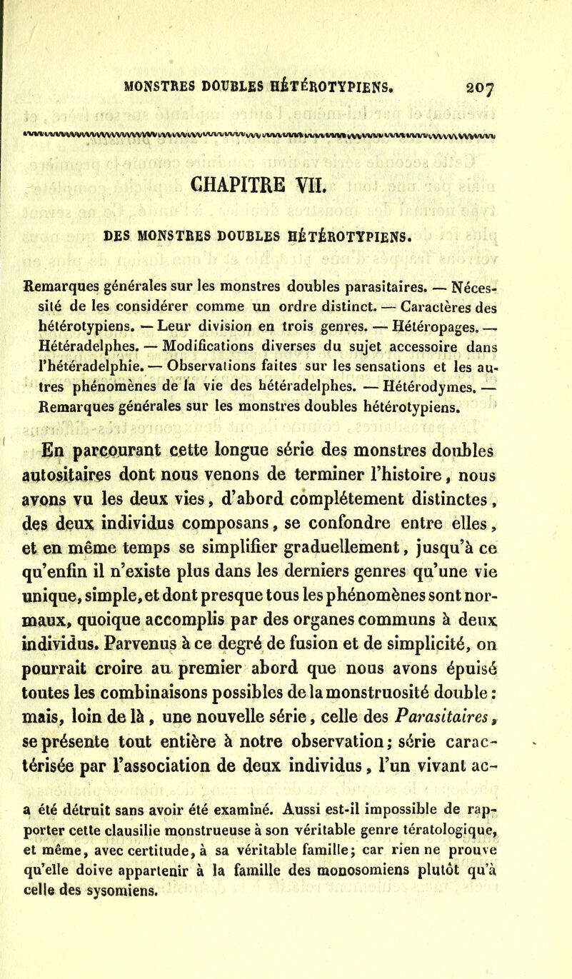 •'vi(»ii««/»)vvvvw wvvwvwvw wvv wvvw»AAfu WW vw WW WW i/vwwv% vwvvw vwii WW vw vw WW CHAPITRE VIL DES MONSTRES DOUBLES HÉTÉROTYPIENS. Remarques générales sur les monstres doubles parasitaires. —- Néces- sité de les considérer comme un ordre distinct. — Caractères des hétérotypiens. —■ Leur division en trois genres. — Hétéropages. — Hétéradelphes. — Modifications diverses du sujet accessoire dans l’hétéradelphie. — Observations faites sur les sensations et les au- tres phénomènes de la vie des hétéradelphes. — Hétérodymes. — Remarques générales sur les monstres doubles hétérotypiens. En parcourant cette longue série des monstres doubles autositaires dont nous venons de terminer l’histoire, nous avons vu les deux vies, d’abord complètement distinctes , des deux individus composans, se confondre entre elles, et en même temps se simplifier graduellement, jusqu’à ce qu’enfin il n’existe plus dans les derniers genres qu’une vie unique, simple, et dont presque tous les phénomènes sont nor- maux, quoique accomplis par des organes communs à deux individus. Parvenus à ce degré de fusion et de simplicité, on pourrait croire au premier abord que nous avons épuisé toutes les combinaisons possibles de la monstruosité double : mais, loin de là, une nouvelle série, celle des Parasitaires, se présente tout entière à notre observation; série carac-- térisée par l’association de deux individus, l’un vivant ac- a été détruit sans avoir été examiné. Aussi est-il impossible de rap- porter cette clausilie monstrueuse à son véritable genre tératologique, et même, avec certitude, à sa véritable famille; car rien ne prouve qu’elle doive appartenir à la famille des monosomiens plutôt qu’à celle des sysomiens.