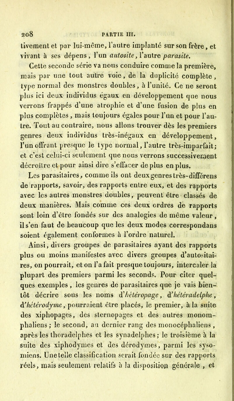 tivement et par lui-même, l’autre implanté sur son frère, et vivant à ses dépens, l’un aatosite,W\xXvg parasite. Cette seconde série va nous conduire comme la première, mais par une tout autre vole, de la duplicité complète, type normal des monstres doubles, à l’unité. Ce ne seront plus ici deux individus égaux en développement que nous verrons frappés d’une atrophie et d’une fusion de plus en plus complètes , mais toujours égales pour l’un et pour l’au- tre. Tout au contraire, nous allons trouver dès les premiers genres deux individus très-inégaux en développement, l’un offrant presque le type normal, l’autre très-imparfait; et c’est celui-ci seulement que nous verrons successivement décroître et pour ainsi dire s’effacer déplus en plus. Les parasitaires, comme ils ont deux genres très-différens de rapports, savoir, des rapports entre eux, et des rapports avec les autres monstres doubles, peuvent être classés de deux manières. Mais comme ces deux ordres de rapports sont loin d’être fondés sur des analogies de même valeur, il s’en faut de beaucoup que les deux modes correspondans soient également conformes à l’ordre naturel. Ainsi, divers groupes de parasitaires ayant des rapports plus ou moins manifestes avec divers groupes d’autositai- res, on pourrait, et on l’a fait presque toujours, intercaler la plupart des premiers parmi les seconds. Pour citer quel- ques exemples , les genres de parasitaires que je vais bien- tôt décrire sous les noms ^hétéropage, à’hétéradelphe, hétérodyme, pourraient être placés, le premier, à la suite des xiphopages, des slernopages et des autres monom- phaliens ; le second, an dernier rang des monocéphaliens , après les thoradelphes et les synadelphes ; le troisième à la suite des xiphodynies et des dérodymes, parmi les syso- miens. üneteile classification serait fondée sur des rapports réels, mais seulement relatifs h la disposition générale , et