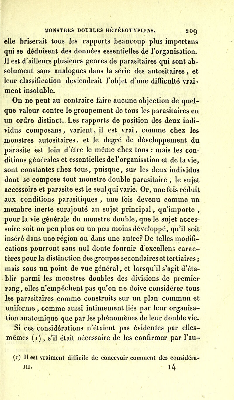 elle briserait tous les rapports beaucoup plus importans qui se déduisent des données essentielles de l’organisation. Il est d’ailleurs plusieurs genres de parasitaires qui sont ab- solument sans analogues dans la série des autositaires, et leur classification deviendrait l’objet d’une difficulté vrai- ment insoluble. On ne peut au contraire faire aucune objection de quel- que valeur contre le groupement de tous les parasitaires en un ordre distinct. Les rapports de position des deux indi- vidus composans, varient, il est vrai, comme chez les monstres autositaires, et le degré de développement du parasite est loin d’être le même chez tous : mais les con- ditions générales et essentielles de l’organisation et de la vie, sont constantes chez tous, puisque, sur les deux individus dont se compose tout monstre double parasitaire , le sujet accessoire et parasite est le seul qui varie. Or, une fois réduit aux conditions parasitiques , une fois devenu comme un membre inerte surajouté au sujet principal, qu’importe , pour la vie générale du monstre double, que le sujet acces- soire soit un peu plus ou un peu moins développé, qu’il soit inséré dans une région ou dans une autre? De telles modifi- cations pourront sans nul doute fournir d'excellens carac- tères pour la distinction des groupes secondaires et tertiaires ; mais sous un point de vue général, et lorsqu’il s’agit d’éta- blir parmi les monstres doubles des divisions de premier rang, elles n’empêchent pas qu’on ne doive considérer tous les parasitaires comme construits sur un plan commun et uniforme , comme aussi intimement liés par leur organisa- tion anatomique que par les phénomènes de leur double vie. Si ces considérations n’étaient pas évidentes par elles- mêmes (i), s’il était nécessaire de les confirmer par l’au- (i) Il est vraiment difficile de concevoir comment des considéra- III. î4