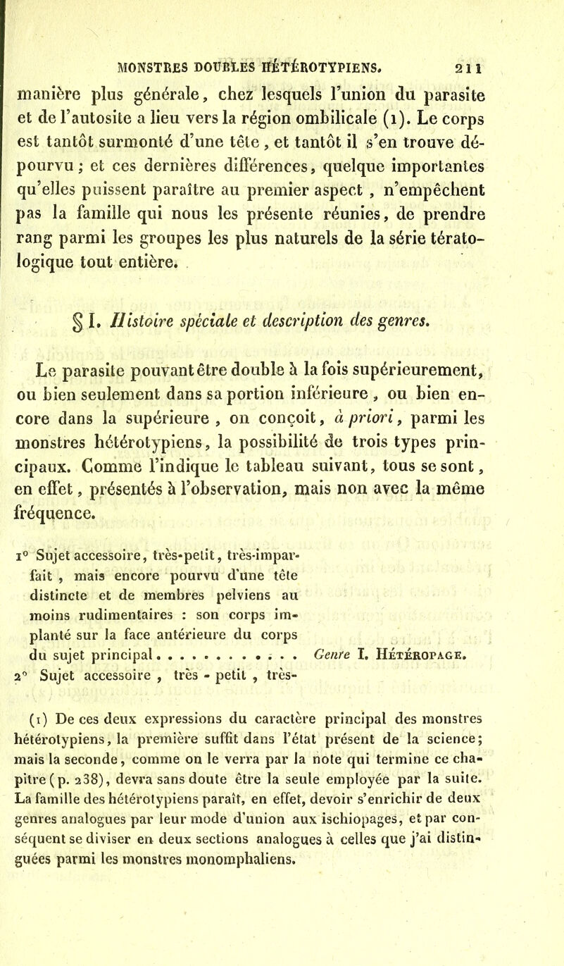manière plus générale, chez lesquels Funion du parasite et de Fautosite a lieu vers la région ombilicale (i). Le corps est tantôt surmonté d’une tête , et tantôt il s’en trouve dé- pourvu ; et ces dernières différences, quelque importantes qu’elles puissent paraître au premier aspect , n’empêchent pas la famille qui nous les présente réunies, de prendre rang parmi les groupes les plus naturels de la série térato- logique tout entière. § 1, Histoire spéciale et description des genres. Le parasite pouvant être double à la fois supérieurement, ou bien seulement dans sa portion inférieure , ou bien en- core dans la supérieure , on conçoit, à priori, parmi les monstres hétérotypiens, la possibilité de trois types prin- cipaux. Comme l’indique le tableau suivant, tous se sont, en effet, présentés à l’observation, mais non avec la même fréquence. 1° Sujet accessoire, très-petit, très-impar- fait , mais encore pourvu d’une tête distincte et de membres pelviens au moins rudimentaires : son corps im- planté sur la face antérieure du corps du sujet principal ; . . Genre I, Hétéropage, a* Sujet accessoire , très - petit , très- (i) De ces deux expressions du caractère principal des monstres hétérotypiens, la première suffît dans l’état présent de la science; mais la seconde, comme on le verra par la note qui termine ce cha- pitre (p. 2 38), devra sans doute être la seule employée par la suite. La famille des hétérotypiens parait, en effet, devoir s’enrichir de deux genres analogues par leur mode d’union aux ischiopages, et par con- séquent se diviser en deux sections analogues à celles que j’ai distin- guées parmi les monstres rnonomphaliens.