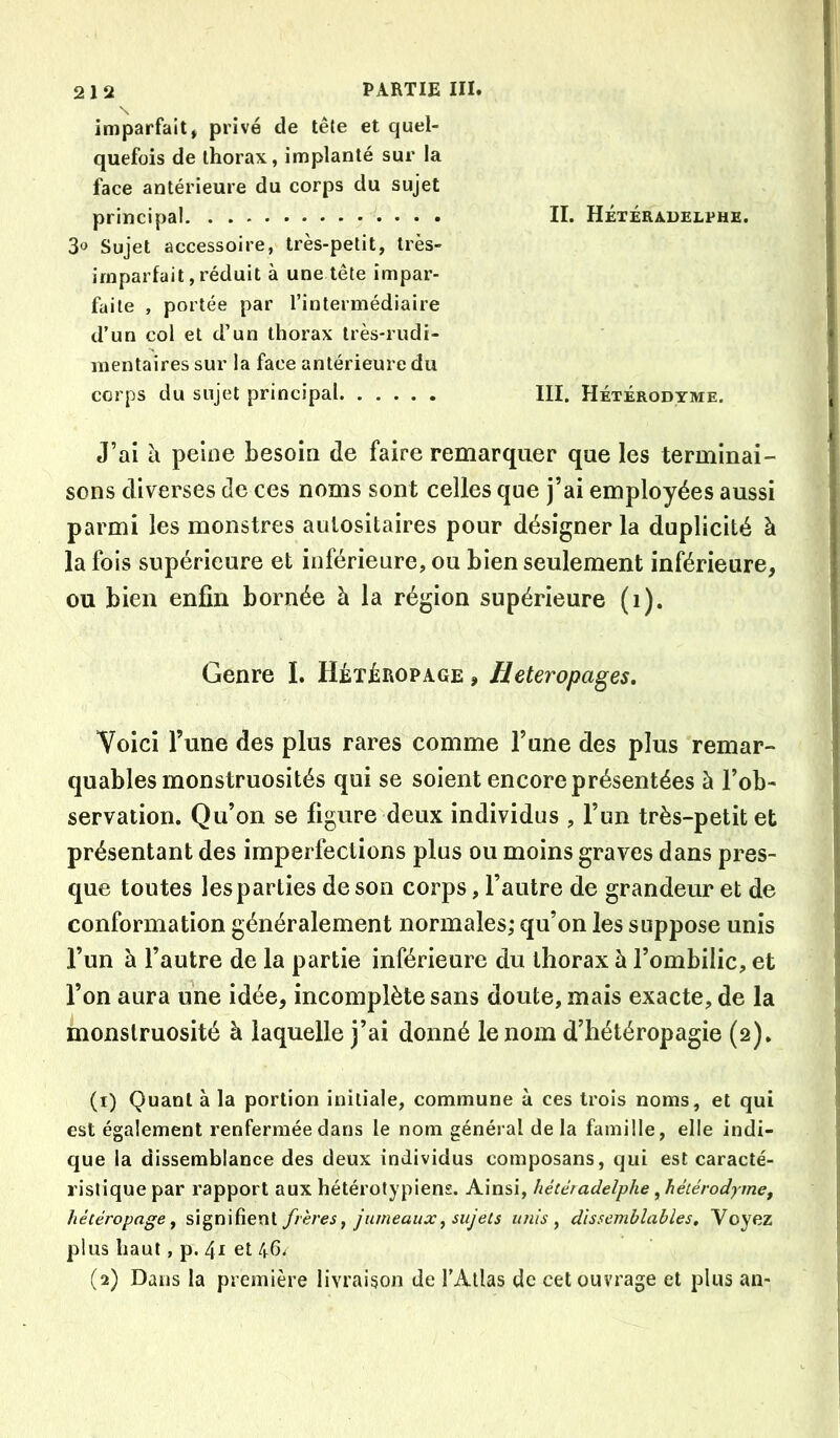 imparfait» privé de tête et quel- quefois de thorax, implanté sur la face antérieure du corps du sujet principal II. Hétéradelphe. 3» Sujet accessoire, très-petit, très- imparfait, réduit à une tête impar- faite , portée par l’intermédiaire d’un col et d’un thorax très-rudi- mentaires sur la face antérieure du corps du sujet principal III. Hétérodyme. J’ai a peine besoin de faire remarquer que les terminai- sons diverses de ces noms sont celles que j’ai employées aussi parmi les monstres aulositaires pour désigner la duplicité à la fois supérieure et inférieure, ou bien seulement inférieure, ou bien enfin bornée à la région supérieure (i). Genre I. Hétéropage , Heteropages, Voici l’une des plus rares comme l’une des plus remar- quables monstruosités qui se soient encore présentées à l’ob- servation. Qu’on se figure deux individus , l’un très-petit et présentant des imperfections plus ou moins graves dans pres- que toutes les parties de son corps, l’autre de grandeur et de conformation généralement normales; qu’on les suppose unis l’un à l’autre de la partie inférieure du thorax à l’ombilic, et l’on aura une idée, incomplète sans doute, mais exacte, de la monstruosité à laquelle j’ai donné le nom d’iiétéropagie (2). (1) Quant à la portion initiale, commune à ces trois noms, et qui est également renfermée dans le nom général delà famille, elle indi- que la dissemblance des deux individus composans, qui est caracté- ristique par rapport aux hétérotypiens. Ainsi, hétéradelphe, héiérodymCf hétéropage^ signifient frères^ jumeaux, sujets unis ^ dissemblables. Voyez plus haut, p. 41 et 46. (2) Dans la première livraison de l’Atlas de cet ouvrage et plus an-