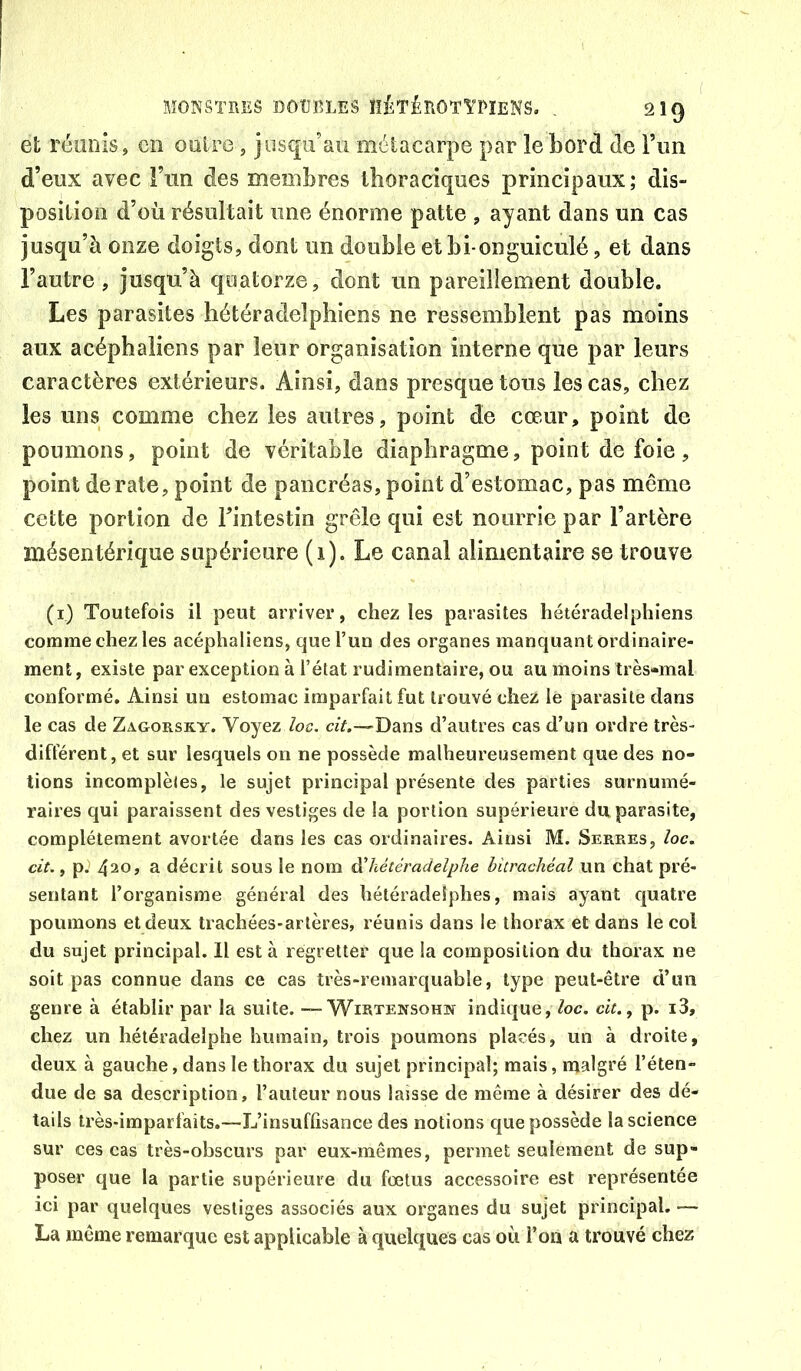 et réüDÎs, en onire, jusqu’au métacarpe par le bord de Fun d’eux avec l’un des membres thoraciques principaux; dis- position d’où résultait une énorme patte , ayant dans un cas jusqu’à onze doigts, dont un double et bi-onguiculé, et dans l’autre , jusqu’à quatorze, dont un pareillement double. Les parasites hétéradelphiens ne ressemblent pas moins aux acéphaliens par leur organisation interne que par leurs caractères extérieurs. Ainsi, dans presque tons les cas, chez les uns comme chez les autres, point de cœur, point de poumons, point de véritable diaphragme, point de foie , point dératé, point de pancréas, point d’estomac, pas même cette portion de Fintestin grêle qui est nourrie par l’artère mésentérique supérieure (i). Le canal alimentaire se trouve (i) Toutefois il peut arriver, chez les parasites hétéradelphiens comme chez les acéphaliens, que l’un des organes manquant ordinaire- ment, existe par exception à l’état rudimentaire, ou au moins très-mal conformé. Ainsi un estomac imparfait fut trouvé chez le parasite dans le cas de Zagorsky. Voyez /oc. «V.—-Dans d’autres cas d’un ordre très- différent, et sur lesquels on ne possède malheureusement que des no- tions incomplètes, le sujet principal présente des parties surnumé- raires qui paraissent des vestiges de la portion supérieure du parasite, complètement avortée dans les cas ordinaires. Ainsi M. Serres, /oc. cit., pJ 420, a décrit sous le nom dliétéradelphe bitrachéal un chat pré- sentant l’organisme général des hétéradelphes, mais ayant cjuatre poumons et deux trachées-artères, réunis dans le thorax et dans le col du sujet principal. Il est à regretter que la composition du thorax ne soit pas connue dans ce cas très-remarquable, type peut-être d’un genre à établir par la suite. ~ Wietensohn indique, loc. cit., p. i3, chez un hétéradelphe humain, trois poumons placés, un à droite, deux à gauche, dans le thorax du sujet principal; mais, malgré l’éten- due de sa description, l’auteur nous laisse de même à désirer des dé- tails très-imparfaits.—L’insuffisance des notions que possède la science sur ces cas très-obscurs par eux-mêmes, permet seulement de sup- poser que la partie supérieure du fœtus accessoire est représentée ici par quelques vestiges associés aux organes du sujet principal. — La même remarque est applicable à quelques cas où l’on a trouvé chez