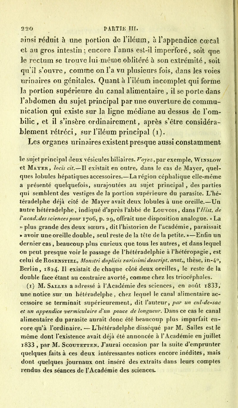 ainsi réduit à une portion de Filéum, à l’appendice cœcal et au gros intestin-, encore l’anus est-il imperforé, soit que îe rectum se trouve lui même oblitéré à son extrémité, soit qu’il s’ouvre, comme on l’a vu plusieurs fois, dans les voies urinaires ou génitales. Quant à l’iléum incomplet qui forme ïa portion supérieure du canal alimentaire , il se porte dans l’abdomen du sujet principal par une ouverture de commu- nication qui existe sur la ligne médiane au dessus de l’om- bilic , et il s’insère ordinairement, après s’être considéra- blement rétréci, sur l’iléum principal (i). Les organes urinaires existent presque aussi constamment le sujet principal deux vésicules biliaires. F’ojgz, par exemple, Winslow et Mater, ^oas cit.—Il existait en outre, dans le cas de Mayer, quel- ques lobules hépatiques accessoires.—La région céphalique elle-même a présenté quelquefois, surajoutées au sujet principal , des parties qui semblent des vestiges de la portion supérieure du parasite. L’hé- téradelphe déjà cité de Mayer avait deux lobules à une oreille.—Un autre hétéradelphe, indiqué d’après l’abbé de Louvois, dans VHist. de V acad. des sciences pour 1706, p. 29, offrait une disposition analogue. «La «plus grande des deux sœurs, dit Thistorien de l’académie, paraissait » avoir une oreille double, seul reste de la tête de la petite. »—Enfin un dernier cas, beaucoup plus curieux que tous les autres, et dans lequel on peut presque voirie passage de l’hétéradelphie à l’hétéropagie, est celui de Rosenstiel, Monstrl duplicis rarissimidescript. anat., thèse, in-4®, Berlin, 1824. II existait de chaque côté deux oreilles, le reste de la double face étant au contraire avorté, comme chez les triocéphales. (i) M. Salles a adressé à l’Académie des sciences, en août i833, une notice sur un hétéradelphe, chez lequel le canal alimentaire ac- cessoire se terminait supérieurement, dit l’auteur, par un cul-de-sac et un appendice vermiculaire d’un pouce de longueur. Dans ce cas le canal alimentaire du parasite aurait donc été beaucoup plus imparfait en- core qu’à l’ordinaire. — L'hétéradelphe disséqué par M. Salles est le même dont l'existence avait déjà été annoncée à l’Académie en juillet i833 , par M. Scoutetten. J’aurai occasion par la suite d’emprunter quelques faits à ces deux intéressantes notices encore inédites, mais dont quelques journaux ont inséré des extraits dans leurs comptes rendus des séances de l’Académie des sciences.