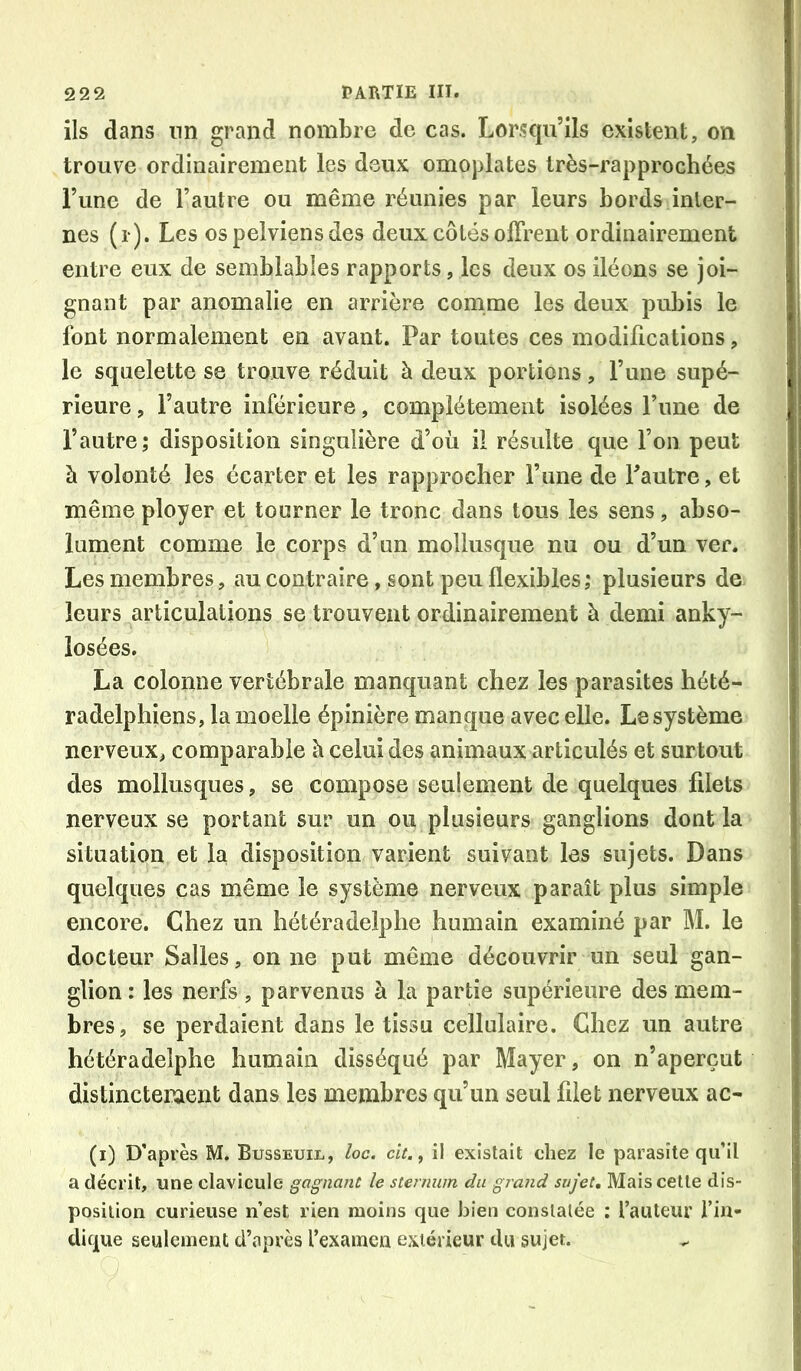 ils dans nn grand nombre de cas. Lorsqu’ils existent, on trouve ordinairement les deux omoplates très-rapprochées l’une de l’autre ou même réunies par leurs bords inter- nes (i ). Les os pelviens des deux côtés olTrent ordinairement entre eux de semblables rapports, les deux os iléons se joi- gnant par anomalie en arrière comme les deux pubis le font normalement en avant. Par toutes ces modifications, le squelette se trouve réduit à deux portions, l’une supé- rieure , l’autre inférieure, complètement isolées Tune de l’autre; disposition singulière d’où il résulte que l’on peut à volonté les écarter et les rapprocher l’une de Tautre, et même ployer et tourner le tronc dans tous les sens, abso- lument comme le corps d’un mollusque nu ou d’un ver. Les membres, au contraire, sont peu flexibles ; plusieurs de leurs articulations se trouvent ordinairement à demi anky- losées. La colonne vertébrale manquant chez les parasites hété- radelphiens, la moelle épinière manque avec elle. Le système nerveux, comparable à celui des animaux articulés et surtout des mollusques, se compose seulement de quelques filets nerveux se portant sur un ou plusieurs ganglions dont la situation et la disposition varient suivant les sujets. Dans quelques cas même le système nerveux paraît plus simple encore. Chez un hétéradelphe humain examiné par M. le docteur Salles, on ne put même découvrir un seul gan- glion : les nerfs, parvenus à la partie supérieure des mem- bres, se perdaient dans le tissu cellulaire. Chez un autre hétéradelphe humain disséqué par Mayer, on n’aperçut distinctement dans les membres qu’un seul filet nerveux ac- (i) D'après M. Busseuil, loc. clt.^ il existait chez le parasite qu’il a décrit, une clavicule gagnant le sternum du grand sujet. Mais cette dis- position curieuse n’est rien moins que bien constatée : l’auteur l’in- dique seulement d’après l’examen extérieur du sujet.
