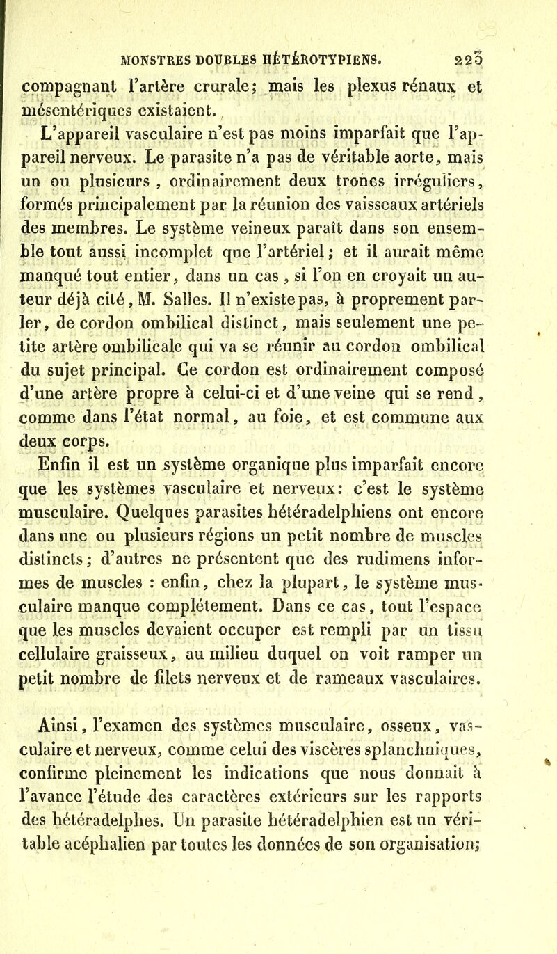 cpmpagnant l’artère crurale; mais les plexus rénaux et mésentériques existaient. L’appareil vasculaire n’est pas moins imparfait que l’ap- pareil nerveux. Le parasite n’a pas de véritable aorte, mais un ou plusieurs , ordinairement deux troncs irréguliers, formés principalement par la réunion des vaisseaux artériels des membres. Le système veineux paraît dans son ensem- ble tout aussi incomplet que l’artériel ; et il aurait même manqué tout entier, dans un cas , si l’on en croyait un au- teur déjà ciléjM. Salles. Il n’existe pas, à proprement par- ler, de cordon ombilical distinct, mais seulement une pe- tite artère ombilicale qui va se réunir au cordon ombilical du sujet principal. Ce cordon est ordinairement composé d’une artère propre à celui-ci et d’une veine qui se rend , comme dans l’état normal, au foie, et est commune aux deux corps. Enfin il est un système organique plus imparfait encore que les systèmes vasculaire et nerveux: c’est le système musculaire. Quelques parasites hétéradelphiens ont encore dans une ou plusieurs régions un petit nombre de muscles distincts ; d’autres ne présentent que des rudimens infor- mes de muscles : enfin, chez la plupart, le système mus- culaire manque complètement. Dans ce cas, tout l’espace que les muscles devaient occuper est rempli par un tissu cellulaire graisseux, au milieu duquel on voit ramper un petit nombre de filets nerveux et de rameaux vasculaires. Ainsi, l’examen des systèmes musculaire, osseux, vas- culaire et nerveux, comme celui des viscères splanchniques, confirme pleinement les indications que nous donnait à l’avance l’étude des caractères extérieurs sur les rapports des hétéradelphes. Un parasite hétéradelphien est un véri- table acéphalien par toutes les données de son organisation;