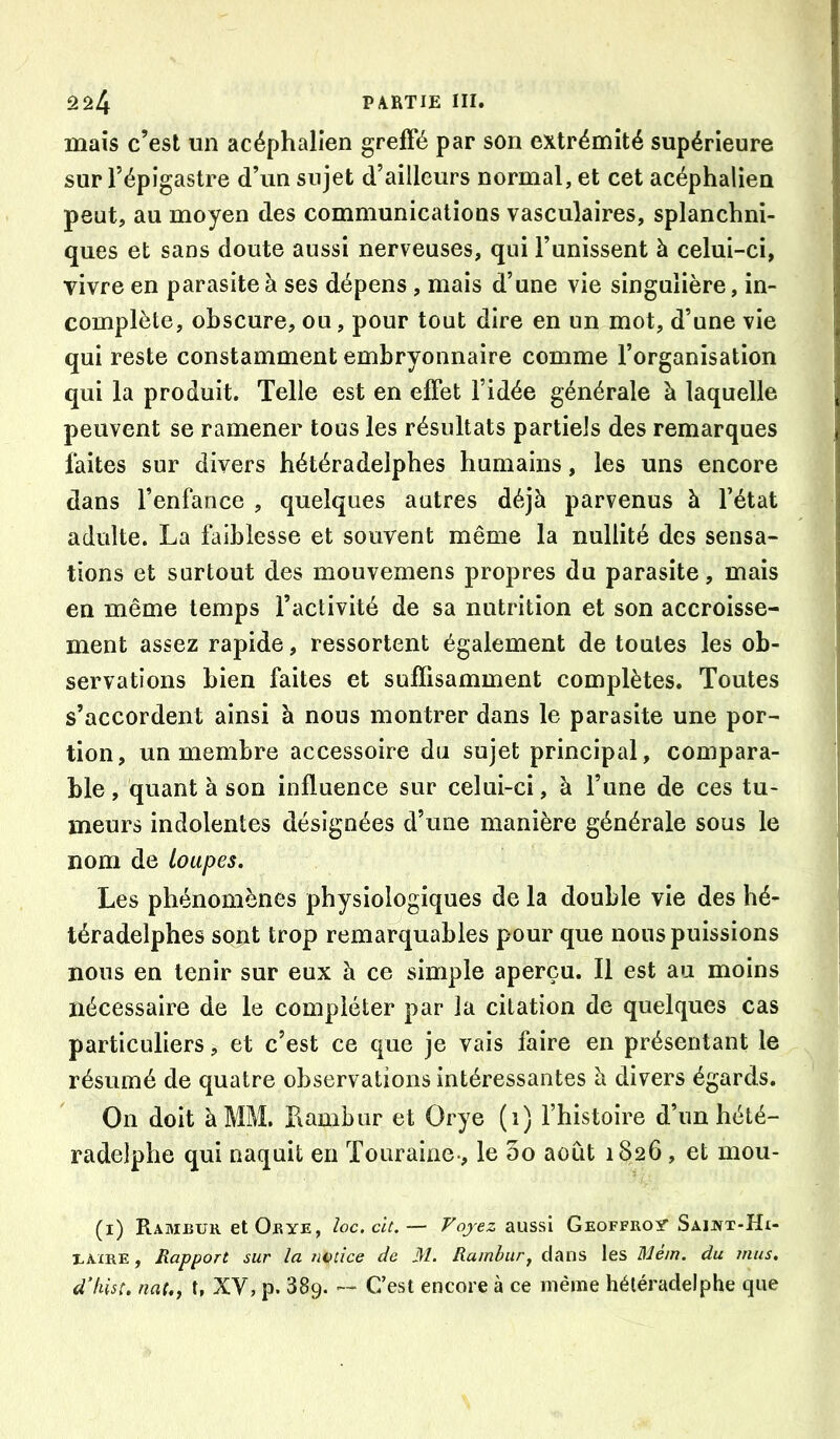 mais c’est un acéphalien greffé par son extrémité supérieure sur l’épigastre d’un sujet d’ailleurs normal, et cet acéphalien peut, au moyen des communications vasculaires, splanchni- | ques et sans doute aussi nerveuses, qui l’unissent à celui-ci, j vivre en parasite à ses dépens, mais d’une vie singulière, in- ] complète, obscure, ou, pour tout dire en un mot, d’une vie | qui reste constamment embryonnaire comme l’organisation j qui la produit. Telle est en effet l’idée générale à laquelle j peuvent se ramener tous les résultats partiels des remarques j faites sur divers bétéradeipbes humains, les uns encore I dans l’enfance , quelques autres déjà parvenus à l’état i adulte. La faiblesse et souvent même la nullité des sensa- ! tiens et surtout des mouvemens propres du parasite, mais i en même temps l’activité de sa nutrition et son accroisse- ment assez rapide, ressortent également de toutes les ob- servations bien faites et suffisamment complètes. Toutes s’accordent ainsi à nous montrer dans le parasite une por- tion, un membre accessoire du sujet principal, compara- ble , quant à son influence sur celui-ci, à l’une de ces tu- meurs indolentes désignées d’une manière générale sous le nom de loupes. Les phénomènes physiologiques de la double vie des hé- téradelphes sont trop remarquables pour que nous puissions nous en tenir sur eux à ce simple aperçu. Il est au moins nécessaire de le compléter par la citation de quelques cas particuliers, et c’est ce que je vais faire en présentant le résumé de quatre observations intéressantes à divers égards. On doit à MM. Kambur et Orye (i) Thistoire d’un hété- radelpbe qui naquit en Touraine-, le 5o août 1826, et mou- (i) Rameur et Orye, loc.clt,— Voyez aussi Geoffroy Saint-Hi- EÀXRE, Rapport sur la notice de M. Ramhiirj dans les Mem. du mus, d’kist. nat.f t, XV, p. 389. — C’est encore à ce même hétéradelphe que