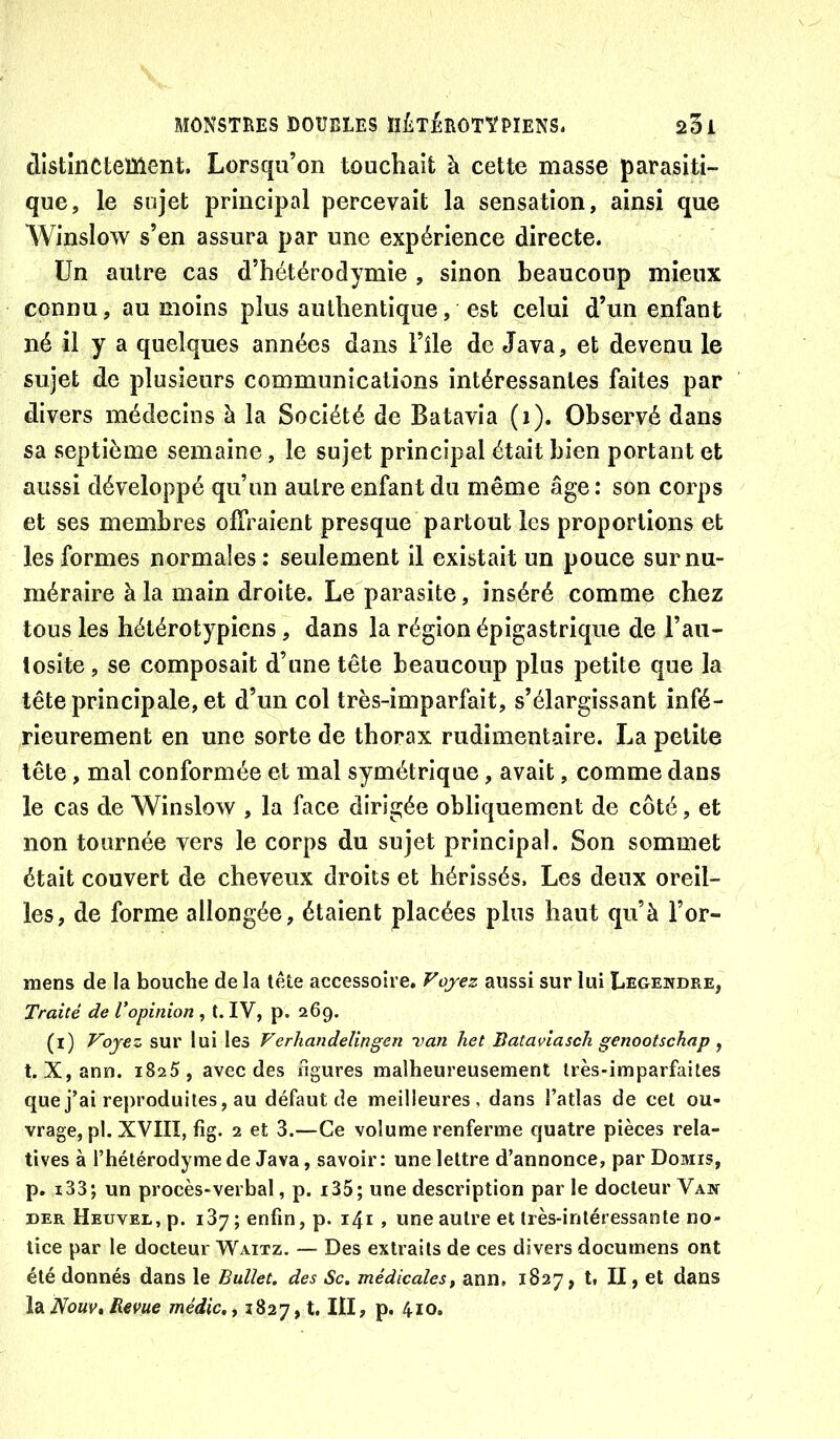 distînCtement. Lorsqu’on touchait à cette masse parasiti- que, le sujet principal percevait la sensation, ainsi que Winslow s’en assura par une expérience directe. Un autre cas d’hétérodymie , sinon beaucoup mieux connu, au moins plus authentique, est celui d’un enfant né il y a quelques années dans l’île de Java, et devenu le sujet de plusieurs communications intéressantes faites par divers médecins à la Société de Batavia (i). Observé dans sa septième semaine, le sujet principal était bien portant et aussi développé qu’un autre enfant du même âge : son corps et ses membres offraient presque partout les proportions et les formes normales: seulement il existait un pouce surnu- méraire à la main droite. Le parasite, inséré comme chez tous les hétérotypiens, dans la région épigastrique de l’au- tosite , se composait d’une tête beaucoup plus petite que la tête principale, et d’un col très-imparfait, s’élargissant infé- rieurement en une sorte de thorax rudimentaire. La petite tête, mal conformée et mal symétrique, avait, comme dans le cas de Winslow , la face dirigée obliquement de côté, et non tournée vers le corps du sujet principal. Son sommet était couvert de cheveux droits et hérissés. Les deux oreil- les, de forme allongée, étaient placées plus haut qu’à l’or- mens de la bouche de la tête accessoire. Vojez aussi sur lui Legendre, Traité de Vopinion , t. IV, p. 269. (i) Voyez sur lui les Verhandelingen -van het liataviasch genootschap ^ t. X,ann. 1825, avec des figures malheureusement très-imparfaites que j’ai reproduites, au défaut de meilleures, dans l’atlas de cet ou- vrage, pl. XVIII, fîg. 2 et 3.—Ce volume renferme quatre pièces rela- tives à l’hétérodymede Java, savoir: une lettre d’annonce, par Domis, p, i33; un procès-verbal, p. i35; une description par le docteur Van DER ÜEuvEL.p. 187; enfin, p. i4i , une autre et très-intéressante no- tice par le docteur Waitz. — Des extraits de ces divers documens ont été donnés dans le Bullet. des Sc. médicales^ ann, 1827, t, II, et dans Idi Nouv, Revue médic.y 1827,1. III, p. 410.