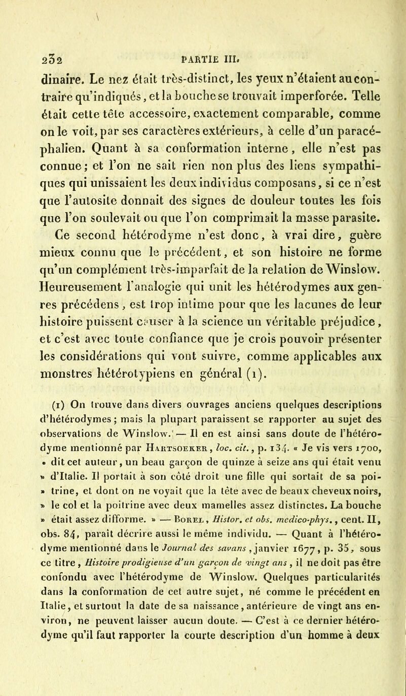 dinaîre. Le nez était très-distinct, les yeux n’étaient au con- traire qu’indiqués, et la bouche se trouvait imperforée. Telle était cette tête accessoire, exactement comparable, comme on le voit, par ses caractères extérieurs, à celle d’un paracé- phalien. Quant à sa conformation interne, elle n’est pas connue ; et l’on ne sait rien non plus des liens sympathi- ques qui unissaient les deux individus composans, si ce n’est que l’autosite donnait des signes de douleur toutes les fois que l’on soulevait ou que l’on comprimait la masse parasite. Ce second hétérodyme n’est donc, à vrai dire, guère mieux connu que le précédent, et son histoire ne forme qu’un complément très-imparfait de la relation de Winslow. Heureusement l’analogie qui unit les hétérodymes aux gen- res précédons, est trop intime pour que les lacunes de leur histoire puissent ci user à la science un véritable préjudice, et c’est avec toute confiance que je crois pouvoir présenter les considérations qui vont suivre, comme applicables aux monstres hétérotypiens en général (i). (i) On trouve dans divers ouvrages anciens quelques descriptions d’hétérodymes ; mais la plupart paraissent se rapporter au sujet des observations de Winslow.'— Il en est ainsi sans doute de l’hétéro- dyme mentionné par Haktsoeker, loc. cit. ^ p. i34- « Je vis vers 1700, • dit cet auteur, un beau garçon de quinze à seize ans qui était venu >. d’Italie. I! portait à son côté droit une fille qui sortait de sa poi- » trine, et dont on ne voyait que la tête avec de beaux cheveux noirs, » le col et la poitrine avec deux mamelles assez distinctes. La bouche » était assez difforme. » — Borel, Histor, et obs, medico-phys., cent. II, obs. 84, paraît décrire aussi le même individu. — Quant à l’hétéro- dyme mentionné dans le Journal des savans , janvier 1677, p« 35, sous ce titre , Histoire prodigieuse d’un garçon de 'vingt ans , il ne doit pas être confondu avec l’hétérodyme de Winslow. Quelques particularités dans la conformation de cet autre sujet, né comme le précédent en Italie, et surtout la date de sa naissance , antérieure de vingt ans en- viron, ne peuvent laisser aucun doute. — C’est à ce dernier héléro- dyme qu’il faut rapporter la courte description d’un homme à deux