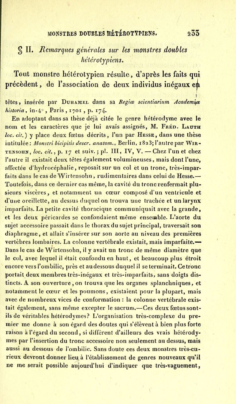 § II. Remarques générales sur les monstres doubles hélérotypiens. Tout monstre hétérotypien résulte, d’après les faits qui précèdent, de l’association de deux individus inégaux eji ! têtes, insérée par Duhamel dans sa Regîce scientîarium Academifs hîstoria^ in-^4”, Paris , 1701 , p. 174. En adoptant dans sa thèse déjà citée le genre hétérodyme avec le nom et les caractères que je lui avais assignés, M. Fréd. Lauth loc. de.) y place deux fœtus décrits, l’un par Hesse, dans une thèse intitulée: Monstri bidpids descr. anatom.. Berlin, 1828; l’autre par Wir- TEifsoHN, loc. cit., p. 17 et suiv. ; pl. III, IV, V. — Chez l’un et chez l’autre il existait deux têtes également volumineuses, mais dont l’une, affectée d’hydrocéphalie, reposait sur un col et un tronc, très-impar- faits dans le cas de Wirtensohn , rudimentaires dans celui de Hesse.— Toutefois, dans ce dernier cas même, la cavité du tronc renfermait plu- sieurs viscères, et notamment un cœur composé d’un ventricule et d’une oreillette, au dessus duquel on trouva une trachée et un larynx imparfaits. La petite cavité thoracique communiquait avec la grande, et les deux péricardes se confondaient même ensemble. L’aorte du sujet accessoire passait dans le thorax du sujet principal, traversait son diaphragme, et allait s’insérer sur son aorte au niveau des premières vertèbres lombaires. La colonne vertébrale existait, mais imparfaite.— Dans le cas de Wirtensohn, il y avait un tronc de même diamètre que le col, avec lequel il était confondu en haut, et beaucoup plus étroit encore vers l’ombilic, près et au dessous duquel il se terminait. Ce tronc portait deux membres très-inégaux et très-imparfaits, sans doigts dis- tincts. A son ouverture, on trouva que les organes splanchniques, et notamment le cœur et les poumons, existaient pour la plupart, mais avec de nombreux vices de conformation : la colonne vertébrale exis- tait également, sans même excepter le sacrum.—Ces deux fœtus sont- ils de véritables hétérodymes? L’organisation très-complexe du pre- mier me donne à son égard des doutes qui s’élèvent à bien plus forte raison à l’égard du second, si différent d’ailleurs des vrais hélérody- mes par l’insertion du tronc accessoire non seulement au dessus, mais aussi au dessous de l’ombilic. Sans doute ces deux monstres très-cu- rieux devront donner liei^à l’établissement de genres nouveaux qu’il ne me serait possible aujourd’hui d’indiquer que très-vaguement,