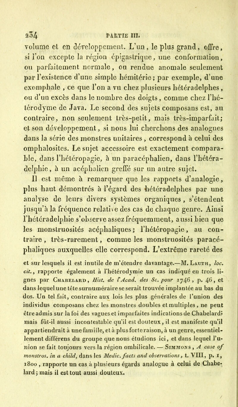 volume et en clcveloppcment. L’un, le plus grand, offre, si l’on excepte la région épigastrique, une conformalion, ou parfaitement normale, ou rendue anomale seulement par l’existence d’une simple hémitérie ; par exemple, d’une exomphale , ce que l’on a vu chez plusieurs hétéradelphes, ou d’un excès dans le nombre des doigts, comme chez l’hé- térodyme de Java. Le second des sujets composans est, au contraire, non seulement très-petit, mais très-imparfait; et son développement, si nous lui cherchons des analogues dans la série des monstres unitaires , correspond à celui des omphalosites. Le sujet accessoire est exactement compara- ble, dans l’hétéropagie, à un paracéphalien, dans l’hétéra- delphie, à un acéphalien greffé sur un autre sujet. Il est même à remarquer que les rapports d’analogie, plus haut démontrés h l’égard des Iiétéradelphes par une analyse de leurs divers systèmes organiques, s’étendent jusqu’à la fréquence relative des cas de chaque genre. Ainsi l’hétéradelphie s’observe assez fréquemment, aussi bien que les monstruosités acéphaliques ; Fhétéropagie, au con- traire , très-rarement, comme les monstruosités paracé- phaliques auxquelles elle correspond. L’extrême rareté des et sur lesquels il est inutile de m’étendre davantage.—M. Lauth, /oû. cit.^ rapporte également à l'hétérodyraie un cas indiqué en trois li- gnes par Chabelard, Hist. de VAcad, des Sc. pour 1746, p. 46, et dans lequel une tête surnuméraire se serait trouvée implantée au bas du dos. Un tel fait, contraire aux lois les plus générales de l’union des individus composans chez les monstres doubles et multiples, ne peut être admis sur la foi des vagues et imparfaites indications de Chabelardî mais fùl-il aussi incontestable qu’il est douteux, il est manifeste qu’il appartiendrait à une famille, et à plus forte raison, à un genre, essentiel- lement différens du groupe que nous étudions ici, et dans lequel l’u- nion se fait toujours vers la région ombilicale. — Simmons , A case of înonstros. ïn a child^ dans les Medic. facts and observations, t. VIII, p. i, 1800 , rapporte un cas à plusieurs égards analogue à celui de Chabe- lard ; mais il est tout aussi douteux.
