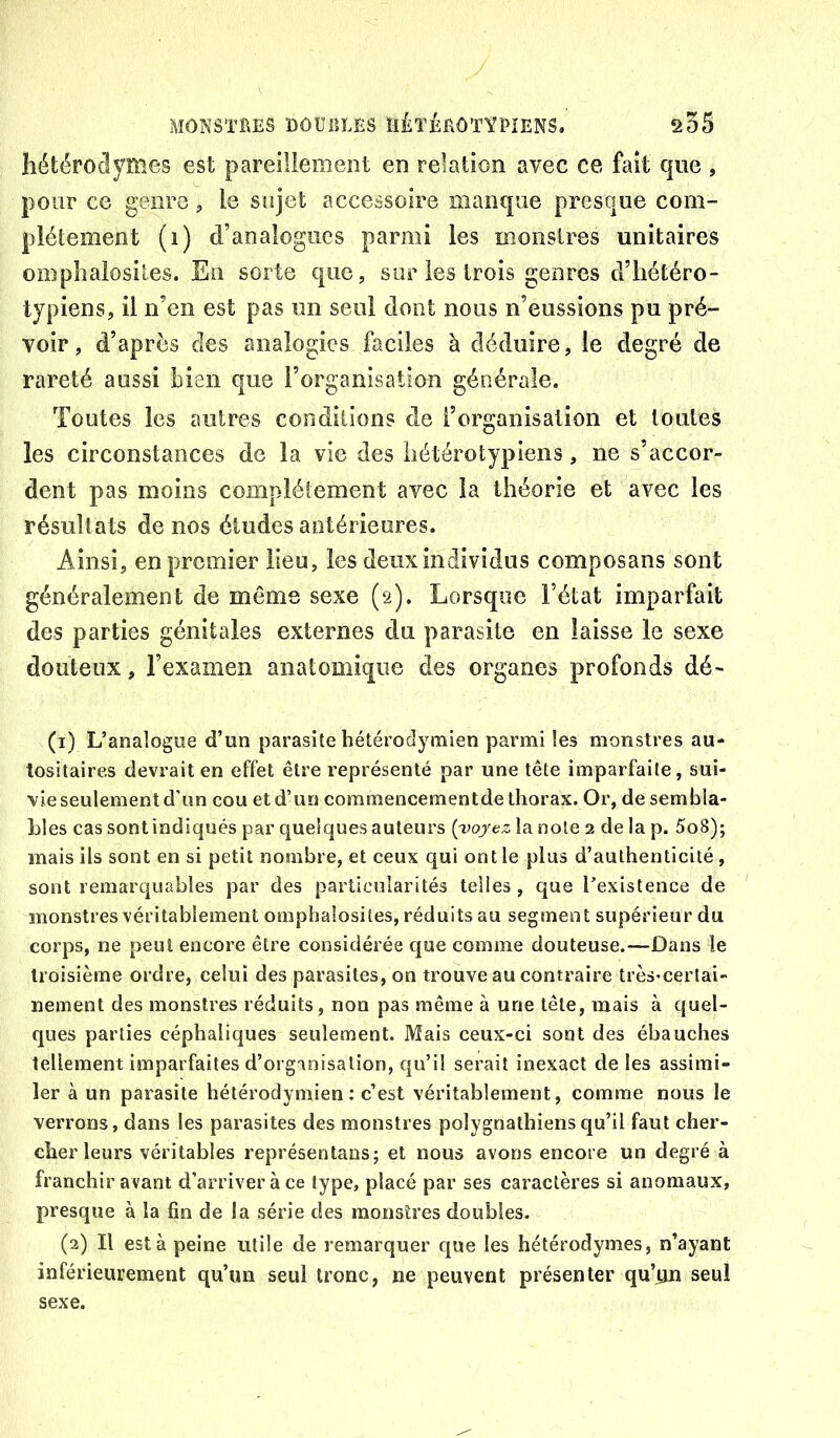 liétérocfymes est pareillement en relation avec ce fait que , pour ce genre, le sujet accessoire manque presque com- plètement (i) d’analogues parmi les monstres unitaires omplialosites. En sorte que, sur les trois genres d’iiétéro- typiens, il n’en est pas un seul dont nous n’eussions pu pré- voir , d’après des analogies faciles à déduire, le degré de rareté aussi bien que l’organisatian générale. Toutes les autres conditions de l’organisation et toutes les circonstances de la vie des liétérotypiens, ne s’accor- dent pas moins complètement avec la théorie et avec les résultats de nos études antérieures. Ainsi, en premier lieu, les deux individus composans sont généralement de même sexe (2). Lorsque l’état imparfait des parties génitales externes du parasite en laisse le sexe douteux, l’examen anatomique des organes profonds dé> (i) L’analogue d’un parasite hétérodymien parmi les monstres au- tositaires devrait en effet être représenté par une tête imparfaite, sui- vie seulement d’un cou et d’un commencementde thorax. Or, de sembla- Lles cas sont indiqués par quelques auteurs [voyez la note 2 de la p. 5o8); mais ils sont en si petit nombre, et ceux qui ont le plus d’authenticité, sont remarquables par des particularités telles , que l’existence de monstres véritablement omphalosites, réduits au segment supérieur du corps, ne peut encore être considérée que comme douteuse.—Dans le troisième ordre, celui des parasites, on trouve au contraire très«certai- nement des monstres réduits, non pas même à une tête, mais à quel- ques parties céphaliques seulement. Mais ceux-ci sont des ébauches tellement imparfaites d’organisation, qu’il serait inexact de les assimi- ler à un parasite hétérodymien: c’est véritablement, comme nous le verrons, dans les parasites des monstres polygnathiens qu’il faut cher- cher leurs véritables représentans; et nous avons encore un degré à franchir avant d’arriver à ce type, placé par ses caractères si anomaux, presque à la fin de la série des monstres doubles. (2) Il est à peine utile de remarquer que les hétérodymes, n’ayant inférieurement qu’un seul tronc, ne peuvent présenter qu’^ seul sexe.