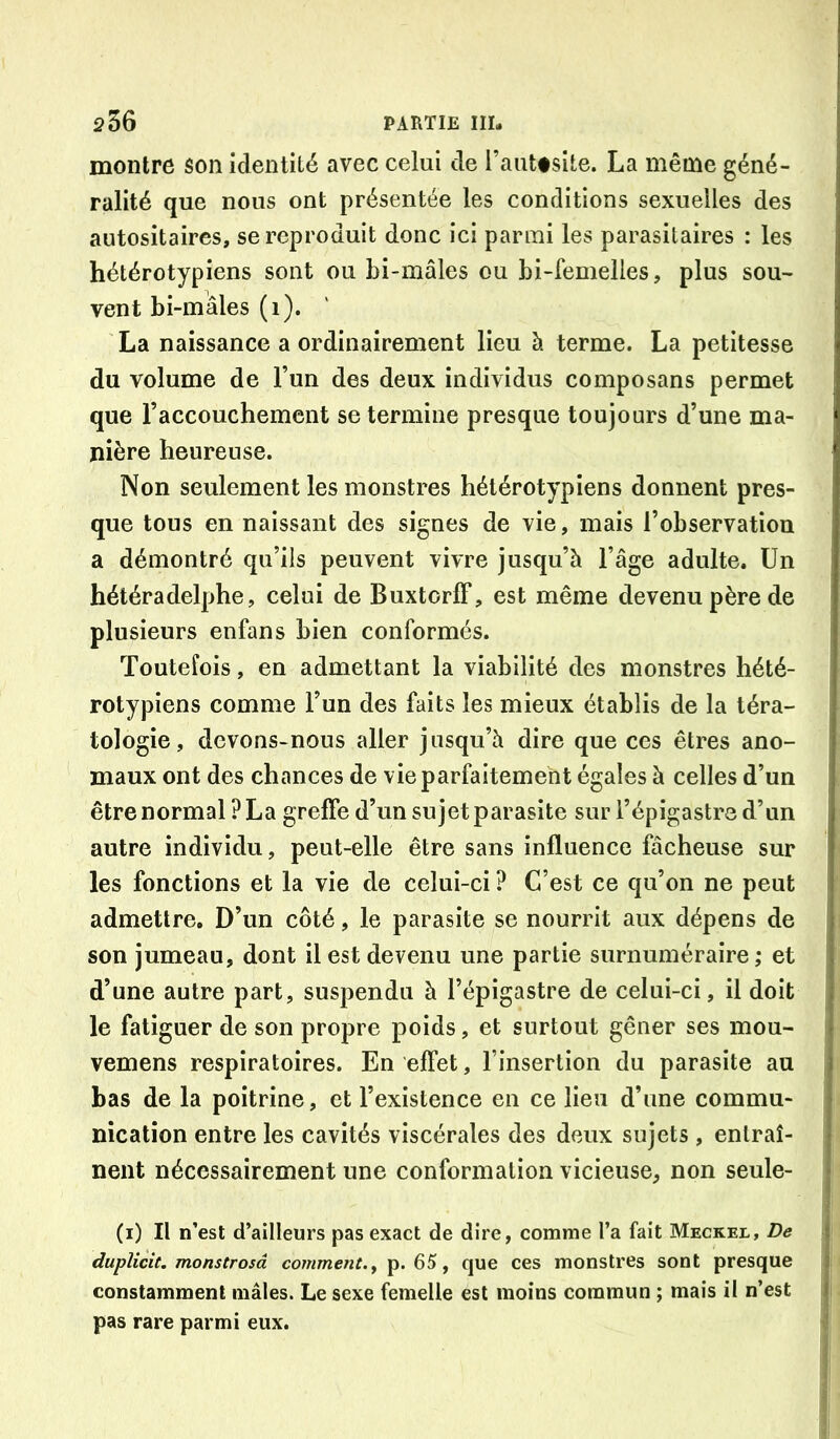 montre son identité avec celui de l’auttsite. La même géné- ralité que nous ont présentée les conditions sexuelles des autositaires, se reproduit donc ici parmi les parasitaires : les hétérotypiens sont ou bi-mâles ou bi-femelles, plus sou- vent bi-mâles (i). La naissance a ordinairement lieu h terme. La petitesse du volume de l’un des deux individus composans permet que l’accouchement se termine presque toujours d’une ma- nière heureuse. Non seulement les monstres hétérotypiens donnent pres- que tous en naissant des signes de vie, mais l’observation a démontré qu’ils peuvent vivre jusqu’à l’âge adulte. Un hétéradelphe, celui de BuxtorlF, est même devenu père de plusieurs enfans bien conformés. Toutefois, en admettant la viabilité des monstres hété- rotypiens comme l’un des faits les mieux établis de la téra- tologie, devons-nous aller jusqu’à dire que ces êtres ano- maux ont des chances de vie parfaitement égales à celles d’un être normal ? La greffe d’un su jet parasite sur l’épigastre d’un autre individu, peut-elle être sans influence fâcheuse sur les fonctions et la vie de celui-ci ? C’est ce qu’on ne peut admettre. D’un côté, le parasite se nourrit aux dépens de son jumeau, dont il est devenu une partie surnuméraire,* et d’une autre part, suspendu à l’épigastre de celui-ci, il doit le fatiguer de son propre poids, et surtout gêner ses mou- vemens respiratoires. En effet, l’insertion du parasite au bas de la poitrine, et l’existence en ce lieu d’une commu- nication entre les cavités viscérales des deux sujets , entraî- nent nécessairement une conformation vicieuse, non seule- (i) Il n’est d’ailleurs pas exact de dire, comme l’a fait Meckel, De duplicit. monstrosâ comment., p. 65, que ces monstres sont presque constamment mâles. Le sexe femelle est moins commun ; mais il n’est pas rare parmi eux.