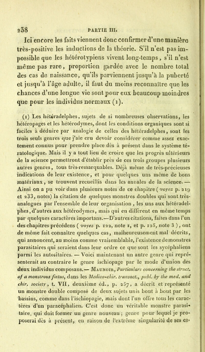 Ici encore les faits viennent donc confirmer d’une manière très-positive les inductions de la théorie. S’il n’est pas im- possible que les hétérotypiens vivent long-temps, s’il n’est même pas rare, proportion gardée avec le nombre total des cas de naissance, qu’ils parviennent jusqu’à la puberté et jusqu’à l’âge adulte, il faut du moins reconnaître que les chances d’une longue vie sont pour eux beaucoup moindres | que pour les individus normaux (i). I (i) Les hétéradelphes, sujels de si nombreuses observations, les ! hétéropages et les hélérodymes, dont les conditions organiques sont si ■ faciles à déduire par analogie de celles des hétéradelphes, sont les trois seuls genres que j’aie cru devoir considérer comme assez exac- tement connus pour prendre place des à présent dans le système té- ratologique. Mais il y a tout lieu de croire que les progrès ultérieurs de la science permettront d’établir près de ces trois groupes plusieurs autres genres, tous très-rejnarquables. Déjà même de très-précieuses indications de leur existence, et pour quelques uns même de bons | matériaux, se trouvent recueillis dans les annales de la science.— ' Ainsi on a pu voir dans plusieurs notes de ce chapitre ( 'voyez p. 219 : et 233, notes) la citation de quelques monstres doubles qui sont très- analogues par l’ensemble de leur organisation , les uns aux hétéradel- ' phes 5 d’autres aux hétérodymes, mais qui en diffèrent en même temps par quelques caractères importans.—D’autres citations, faites dans l’un ; des chapitres précédons ( 'voyez p. 122, note i, et p. i25, note 3 ), ont ; de même fait connaître quelques cas, malheureusement mal décrits, qui annoncent, au moins comme vraisemblable, l’existencedemonstres ! parasitaires qui seraient dans leur ordre ce que sont les sycéphaliens ' parmi les autositaires. —Voici maintenant un autre genre qui repré- |j senterait au contraire le genre ischiopage par le mode d’union des i deux individus composans.— Mauwoir, Pariiculars concerning the struct. | of a monsirous foetus, dans les Medico-chir. transact., publ, by the med. and j chir. society 1 t. VII, deuxième éd., p. 257, a décrit et représenté ( un monstre double composé de deux sujets unis bout à bout par les ; bassins, comme dans l’ischiopagie, mais dont l’un offre tous les carac- i tères d’un paracéphaliem C’est donc un véritable monstre parasi^ taire, qui doit former un genre nouveau j genre pour lequel je pro- poserai dès à présent, en raison de l’extrême singularité de ses ca-