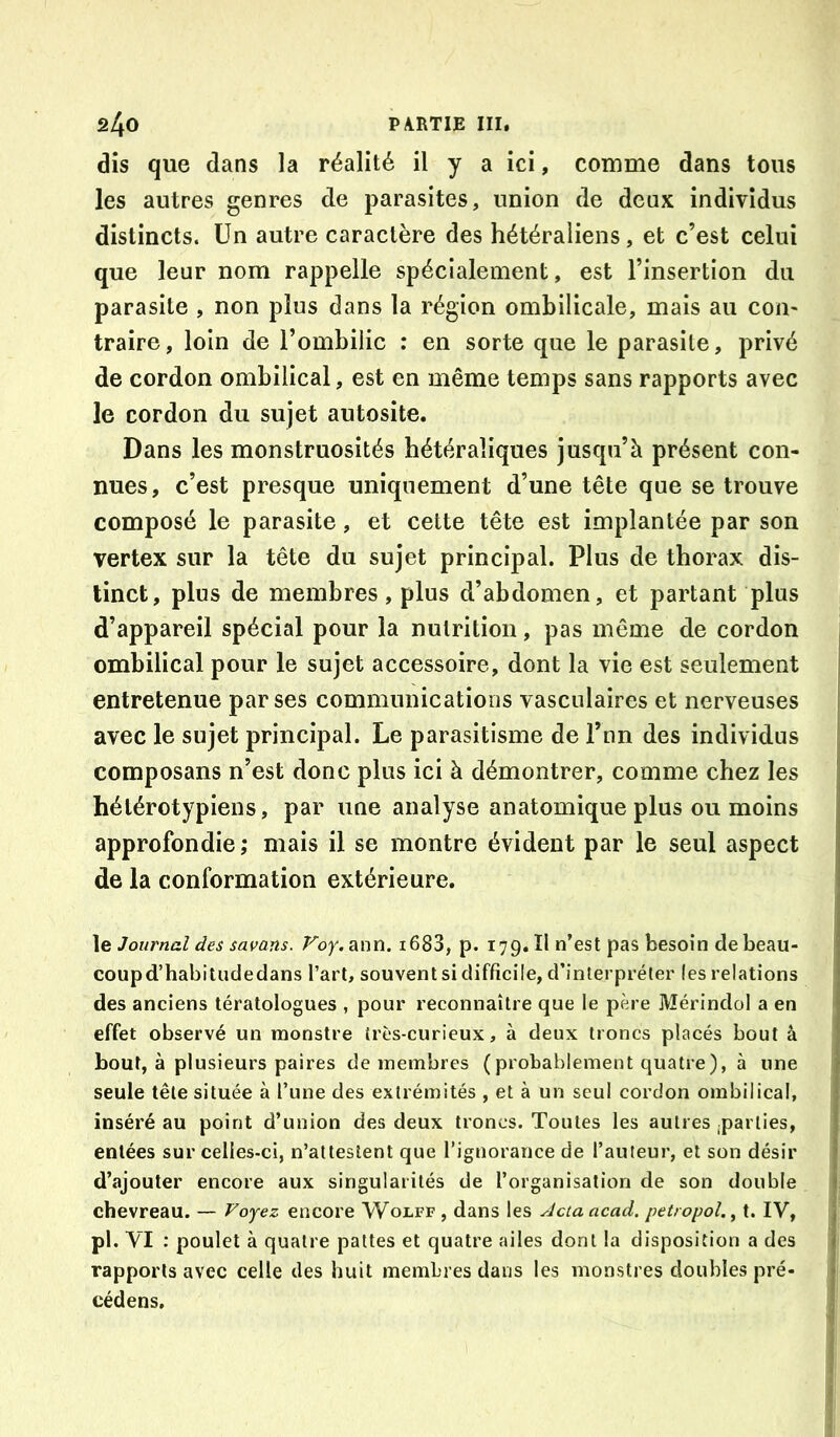 dis que dans la réalité il y a ici, comme dans tous les autres genres de parasites, union de deux individus distincts. Un autre caractère des hétéraliens , et c’est celui que leur nom rappelle spécialement, est l’insertion du parasite , non plus dans la région ombilicale, mais au com traire, loin de l’ombilic : en sorte que le parasite, privé de cordon ombilical, est en même temps sans rapports avec le cordon du sujet autosite. Dans les monstruosités hétéraîiques jusqu’à présent con- nues, c’est presque uniquement d’une tête que se trouve composé le parasite, et cette tête est implantée par son vertex sur la tête du sujet principal. Plus de thorax dis- tinct, plus de membres, plus d’abdomen, et partant plus d’appareil spécial pour la nutrition, pas même de cordon ombilical pour le sujet accessoire, dont la vie est seulement entretenue par ses communications vasculaires et nerveuses | avec le sujet principal. Le parasitisme de l’nn des individus composans n’est donc plus ici à démontrer, comme chez les 1 hétérotypiens, par une analyse anatomique plus ou moins approfondie; mais il se montre évident par le seul aspect ; de la conformation extérieure. \e Jouj'nal des savans. Voy.sam. i683, p. 179. ïl n’est pas besoin de beau- coupd’habitiicledans l’art, souvent si difficile, d’interpréter (es relations des anciens tératologues , pour reconnaître que le père Mérindol a en * effet observé un monstre (rcs-curieux, à deux troncs placés bout à bout, à plusieurs paires de membres (probablement quatre), à une seule tête située à l’une des extrémités , et à un seul cordon ombilical, inséré au point d’union des deux troncs. Toutes les autres ;parties, entées sur celles-ci, n’attestent que rignoraiice de l’auteur, et son désir d’.ajouter encore aux singularités de l’organisation de son double ; chevreau. — Voyez encore Wolff , dans les ^cta acad. petropol., t. IV, , pl. VI : poulet à quatre pattes et quatre ailes dont la disposition a des f rapports avec celle des huit membres dans les monstres doubles pré- cédens.
