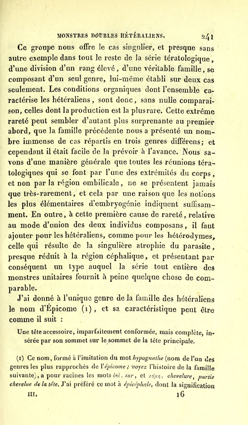 Ce groupe nous offre îe cas singulier, et presque sans autre exemple dans tout le reste de la série tératologique, d’une division d’un rang élevé, d’une véritable famille, se composant d’un seul genre, lui-même établi sur deux cas seulement. Les conditions organiques dont l’ensemble ca- ractérise les hétéraliens, sont donc, sans nulle comparai- son, celles dont la production est la plus rare. Cette extrême rareté peut sembler d’autant plus surprenante au premier abord, que la famille précédente nous a présenté un nom- bre immense de cas répartis en trois genres différens; et cependant il était facile de la prévoir à l’avance. Nous sa- vons d’une manière générale que toutes les réunions téra- tologiques qui se font par l’une des extrémités du corps, et non parla région ombilicale, ne se présentent jamais que très-rarement, et cela par une raison que les notions les plus élémentaires d’embryogénie indiquent sulEsam- ment. En outre, à cette première cause de rareté, relative au mode d’union des deux individus composans, il faut ajouter pour les hétéraliens, comme pour les hétérodymes, celle qui résulte de la singulière atrophie du parasite, presque réduit h la région céphalique, et présentant par conséquent un type auquel la série tout entière des monstres unitaires fournit à peine quelque chose de com- parable. J’ai donné à l’unique genre de la famille des hétéraliens le nom d’Epicome (i), et sa caractéristique peut être comme il suit : Une tête accessoire, imparfaitement conformée, mais complète, in- sérée par son sommet sur le sommet de la tête principale. (i) Ce nom, formé à l’imitation du mot hypognathe (nom de l’un des genres les plus rapprochés de Xépicome; 'voyez l’histoire de la famille suivante), a pour racines les motseiTj, sur, et x.5>v], chevelure, partie chevelue de la tête. J’ai préféré ce mot à épicéphale, dont la signification III. i6