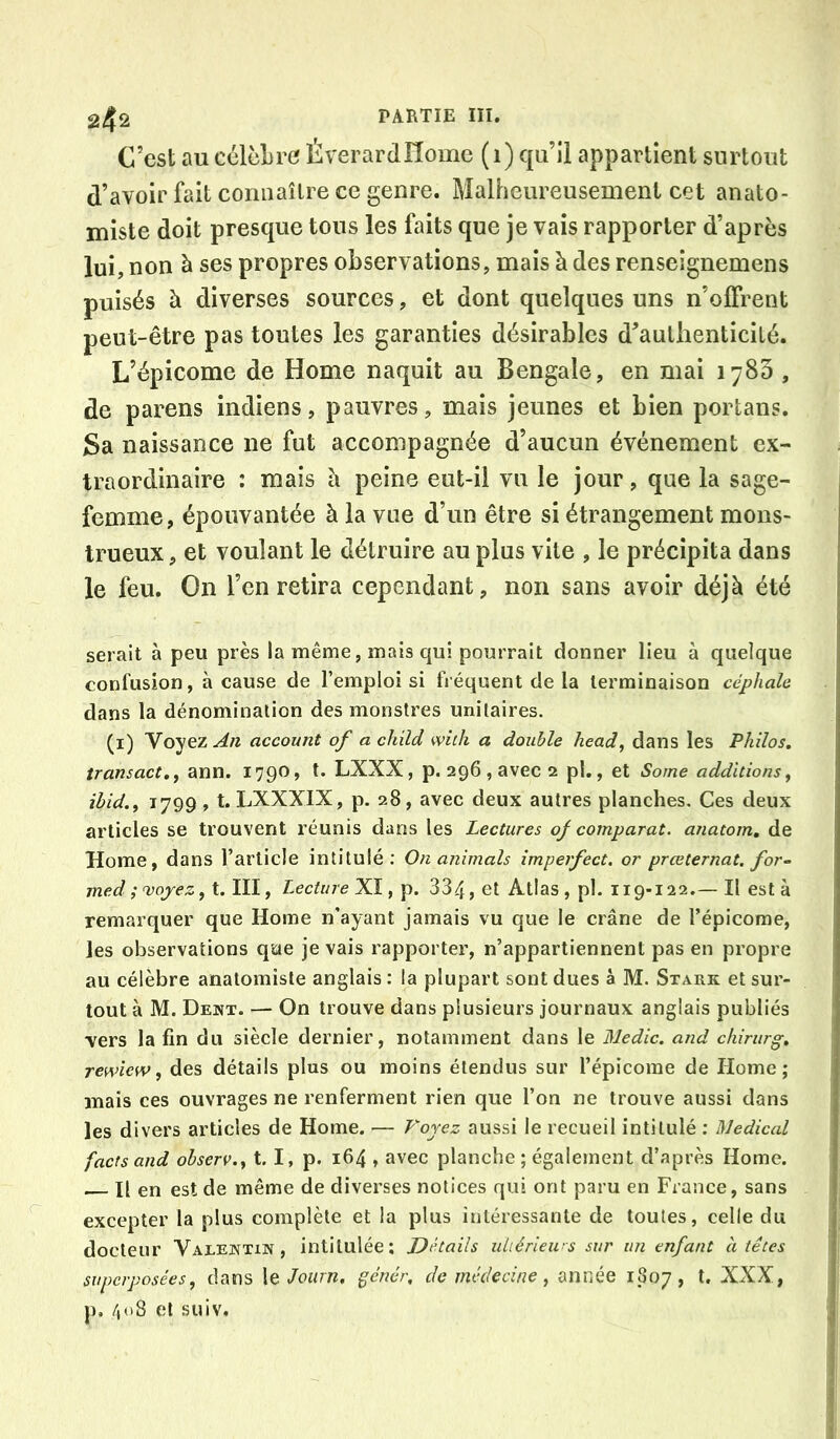 C’est au cclèLre Éverardîîome (i) qu’ii appartient surtout d’avoir fait connaître ce genre. Malheureusement cet anato- miste doit presque tous les faits que je vais rapporter d’après lui, non à ses propres observations, mais à des renseignemens puisés à diverses sources, et dont quelques uns n’olTrent peut-être pas toutes les garanties désirables d’authenticité. L’épicome de Home naquit au Bengale, en mai 1780 , de parens indiens, pauvres, mais jeunes et bien portans. Sa naissance ne fut accompagnée d’aucun événement ex- traordinaire : mais h peine eut-il vu le jour, que la sage- femme, épouvantée à la vue d’un être si étrangement mons- trueux , et voulant le détruire au plus vite , le précipita dans le feu. On l’en retira cependant, non sans avoir déjà été serait à peu près la même, mais qui pourrait donner lieu à quelque confusion, à cause de l’emploi si fréquent de la terminaison céphale dans la dénomination des monstres unitaires. (i) Voyez account of a child wiih a double head, dans les Philos, transact.y ann. 1790, t. LXXX, p. 296 , avec 2 pl., et Some additions ^ ïbid.^ 1799 > t. LXXXIX, p. 28, avec deux autres planches. Ces deux articles se trouvent réunis dans les Lectures of comparut, anatom, de Home, dans l’article intitulé; On animais imperfect. or prœternat. for~ med ; i^ojez, t. III, Lecture XI, p. 884, et Atlas , pl. 119-122.— Il est à remarquer que Home n’ayant jamais vu que le crâne de l’épicome, les observations que je vais rapporter, n’appartiennent pas en propre au célèbre anatomiste anglais : la plupart sont dues à M. Stark et sur- tout à M. Dent. — On trouve dans plusieurs journaux anglais publiés ■vers la fin du siècle dernier, notamment dans le Medic. and chirurg, rewicw, des détails plus ou moins étendus sur l’épicome de Home; mais ces ouvrages ne renferment rien que l’on ne trouve aussi dans les divers articles de Home. — Voyez aussi le recueil intitulé ; Medical factsand ohserv.^ t. I, p. 164 , avec planche ; également d’après Home. Il en est de même de diverses notices qui ont paru en France, sans excepter la plus complète et la plus intéressante de toutes, celle du docteur Valentin, intitulée: Détails uLiérieu-s sur un enfant a têtes superposées, dans \ç. Journ. gêner, de médecine, année 1807, t. XXX, p, /,o8 et .suiv.