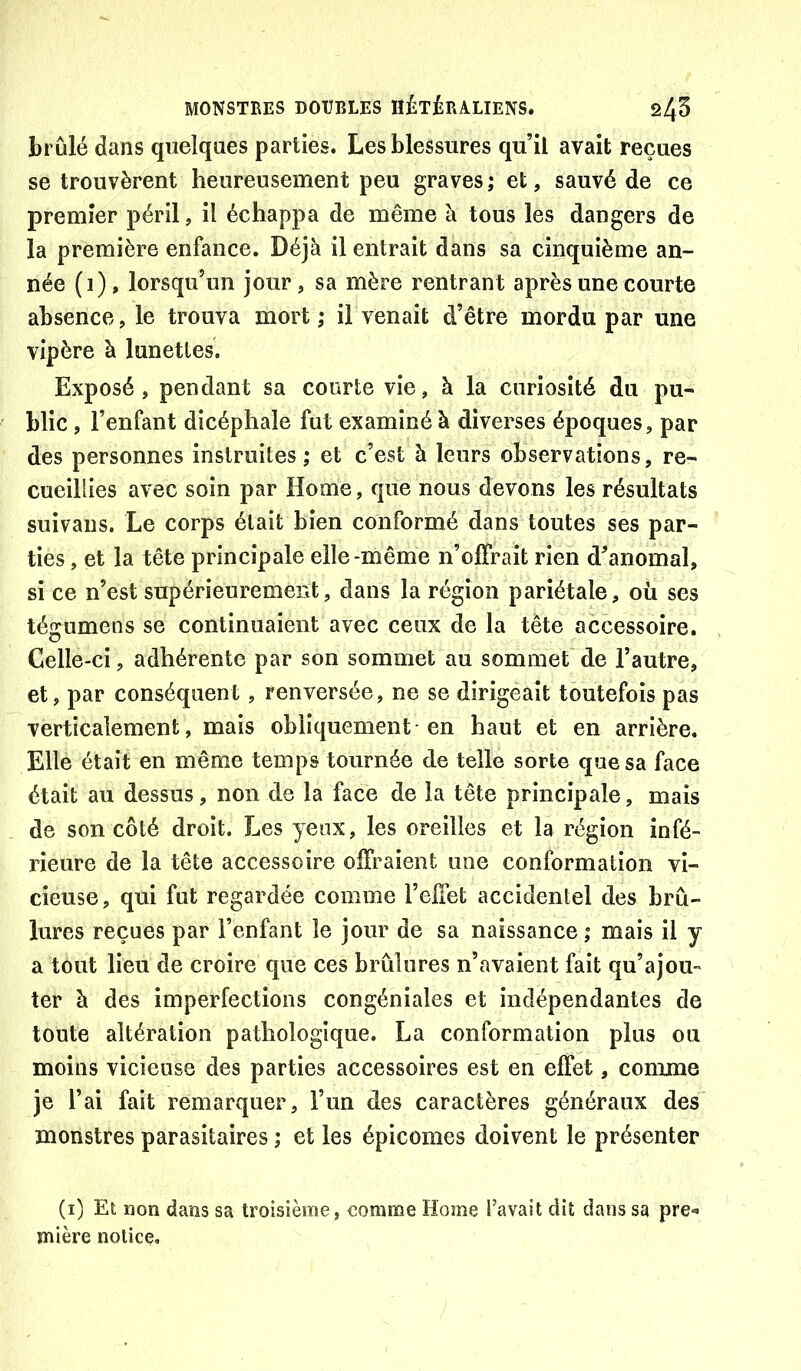 brûlé dans quelques parties. Les blessures qu’il avait reçues se trouvèrent heureusement peu graves; et, sauvé de ce premier péril, il échappa de même à tous les dangers de la première enfance. Déjà il entrait dans sa cinquième an- née (i), lorsqu’un jour, sa mère rentrant après une courte absence, le trouva mort ; il venait d’être mordu par une vipère à lunettes. Exposé, pendant sa courte vie, à la curiosité du pu- blic , l’enfant dicéphale fut examiné à diverses époques, par des personnes instruites; et c’est à leurs observations, re- cueillies avec soin par Home, que nous devons les résultats suivaiis. Le corps était bien conformé dans toutes ses par- ties , et la tête principale elle-même n’olFrait rien d’anomal, si ce n’est supérieurement, dans la région pariétale, où ses tégumens se continuaient avec ceux de la tète accessoire. Celle-ci, adhérente par son sommet au sommet de l’autre, et, par conséquent, renversée, ne se dirigeait toutefois pas verticalement, mais obliquement en haut et en arrière. Elle était en même temps tournée de telle sorte que sa face était au dessus, non de la face de la tête principale, mais de son côté droit. Les yeux, les oreilles et la région infé- rieure de la tête accessoire offraient une conformation vi- cieuse, qui fut regardée comme l’effet accidentel des brû- lures reçues par l’enfant le jour de sa naissance ; mais il y a tout lieu de croire que ces brûlures n’avaient fait qu’ajou- ter à des imperfections congéniales et indépendantes de toute altération pathologique. La conformation plus ou moins vicieuse des parties accessoires est en effet, comme je l’ai fait remarquer, l’un des caractères généraux des monstres parasitaires ; et les épicomes doivent le présenter (i) Et non dans sa troisième, comme Home Pavait dit dans sa pre- mière notice.
