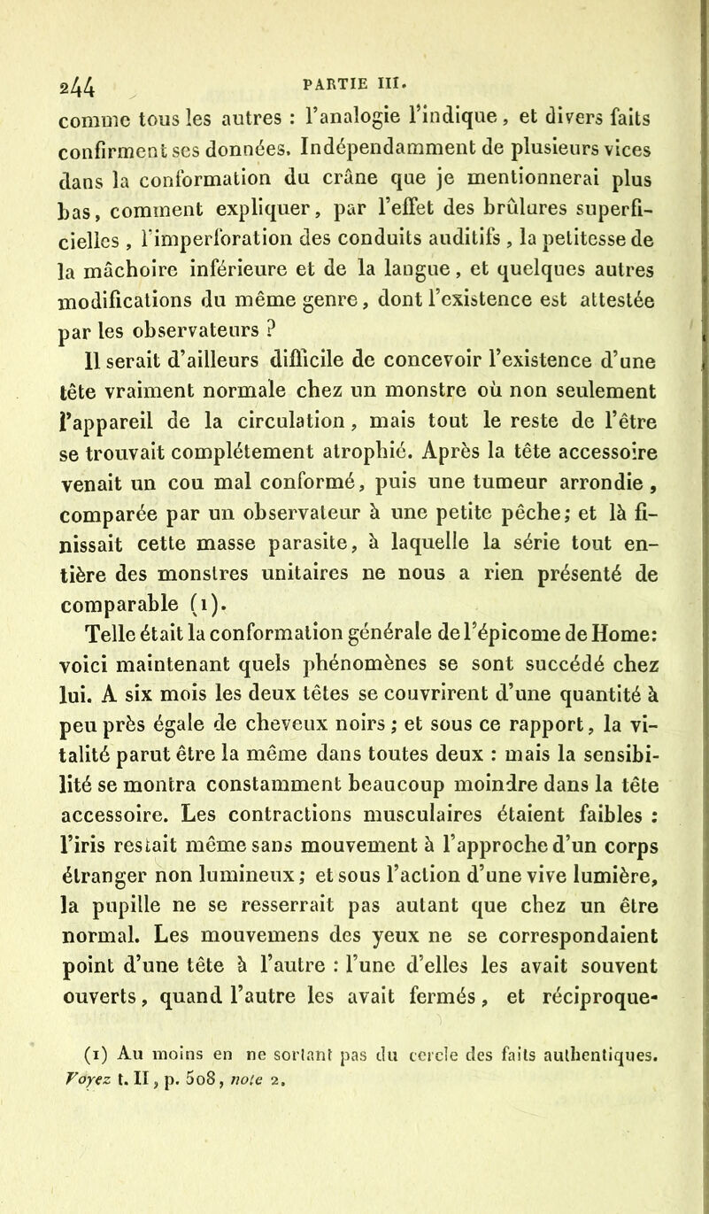 comDiC tous les autres : Fanaîogie Findique, et divers faits confirment ses données. Indépendamment de plusieurs vices dans la conformation du crâne que je mentionnerai plus Las, comment expliquer, par FefFet des brûlures superfi- cielles , Fimperforation des conduits auditifs , la petitesse de la mâchoire inférieure et de la langue, et quelques autres modifications du même genre, dont l’existence est attestée par les observateurs ? Userait d’ailleurs difficile de concevoir l’existence d’une tête vraiment normale chez un monstre où non seulement l’appareil de la circulation, mais tout le reste de l’être se trouvait complètement atrophié. Après la tête accessoire venait un cou mal conformé, puis une tumeur arrondie, comparée par un observateur à une petite pêche; et là fi- nissait cette masse parasite, à laquelle la série tout en- tière des monstres unitaires ne nous a rien présenté de comparable (i). Telle était la conformation générale de l’épicome de Home: voici maintenant quels phénomènes se sont succédé chez lui. A six mois les deux têtes se couvrirent d’une quantité à peu près égale de cheveux noirs ; et sous ce rapport, la vi- talité parut être la même dans toutes deux : mais la sensibi- lité se montra constamment beaucoup moindre dans la tête accessoire. Les contractions musculaires étaient faibles ; l’iris restait même sans mouvement à l’approche d’un corps étranger non lumineux ; et sous Faction d’une vive lumière, la pupille ne se resserrait pas autant que chez un être normal. Les mouvemens des yeux ne se correspondaient point d’une tête à l’autre : l’une d’elles les avait souvent ouverts, quand l’autre les avait fermés, et réciproque- (i) Au moins en ne sorlP.nl pas du cercle des faits authentiques. Voyez t. II, p. 5o8, note 2,