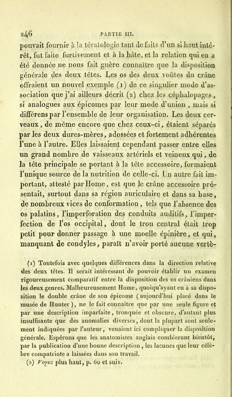 pouvait fournir a la tératologie tant de faits d’un si haut inté- rêt, fut faite furtivement et à la hâte, et la relation qui en a été donnée ne nous fait guère connaître que la disposition générale des deux têtes. Les os des deux voûtes du crâne offraient un nouvel exemple (1) de ce singulier mode d’as- sociation que j’ai ailleurs décrit (2) chez les céphalopagcs, si analogues aux épicomes par leur mode d’union , mais si dilFérens par l’ensemble de leur organisation. Les deux cer- veaux, de même encore que chez ceux-ci, étaient séparés par les deux dures-mères, adossées et fortement adhérentes l’une à l’autre. Elles laissaient cependant passer entre elles un grand nombre de vaisseaux artériels et veineux qui, de la tête principale se portant à la tête accessoire, formaient l’unique source de la nutrition de celle-ci. Un autre fait im- portant, attesté par Home, est que le crâne accessoire pré- sentait, surtout dans sa région auriculaire et dans sa base, de nombreux vices de conformation, tels que l’absence des os palatins, l’imperforation des conduits auditifs, l’imper- fection de l’os occipital, dont le trou central était trop petit pour donner passage à une moelle épinière, et qui, manquant de condyles, paraît n’avoir porté aucune vertè- (1) Toutefois avec quelques différences dans la direction relative des deux têtes. Il serait intéressant de pouvoir établir un examen rigoureusement comparatif entre la disposition des os crâniens dans les deux genres. Malheureusement Home, quoiqu’ayant eu à sa dispo- sition le double crâne de son épicome ( aujourd’hui placé dans le musée de Hunter), ne le fait connaître que par une seule figure et par une description imparfaite, tronquée et obscure, d’autant plus insuffisante que des anomalies diverses, dont la plupart sont seule- ment indiquées par l’auteur, venaient ici compliquer la disposition générale. Espérons que les anatomistes anglais combleront bientôt, par la publication d’une bonne description , les lacunes que leur célè- bre compatriote a laissées dans son travail. (2) Voyez plus haut, p. 60 et suiv.