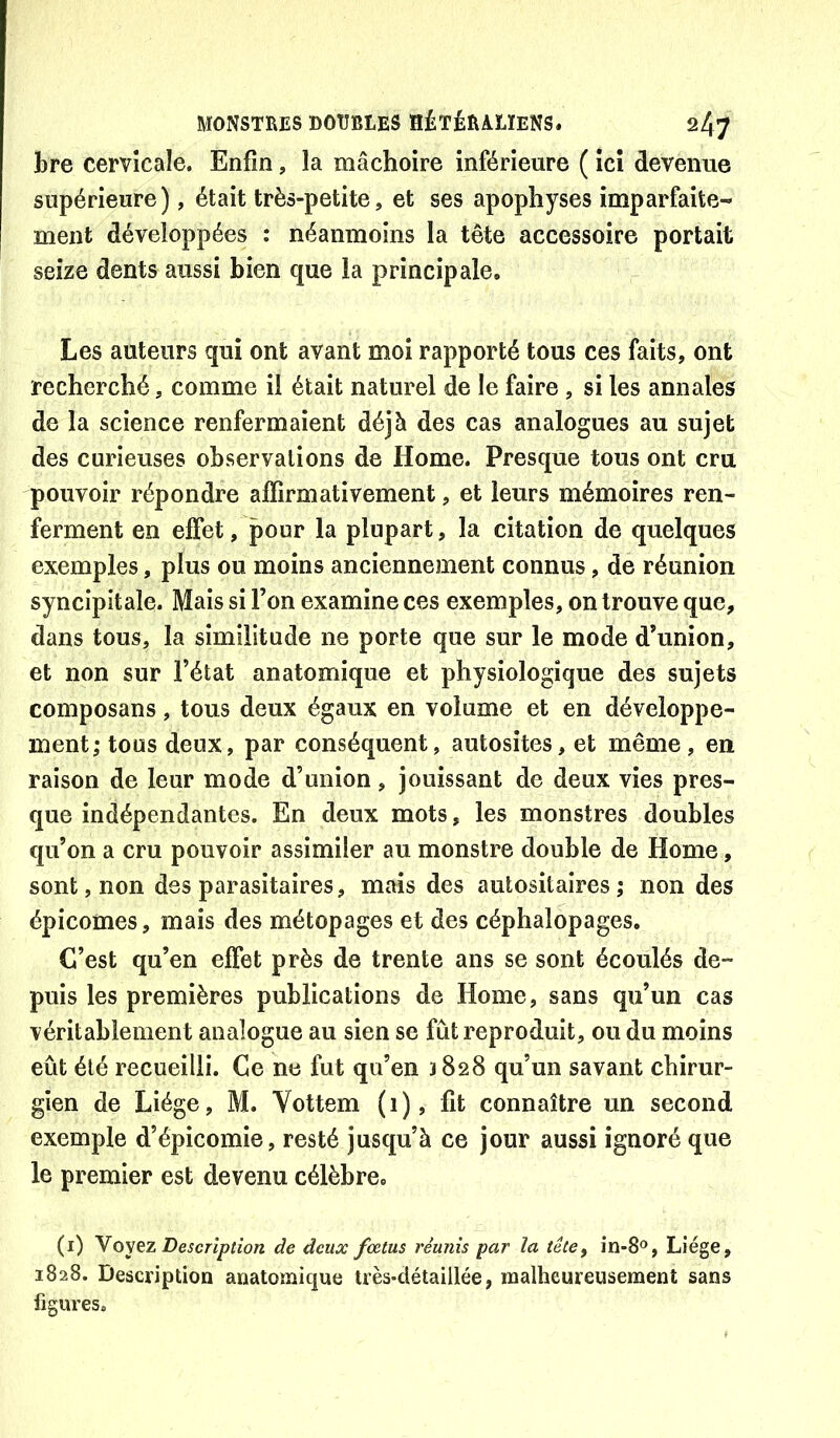 bre cervicale. Enfin, la mâchoire inférieure ( ici devenue supérieure), était très-petite, et ses apophyses imparfaite- ment développées : néanmoins la tête accessoire portait seize dents aussi bien que la principale. Les auteurs qui ont avant moi rapporté tous ces faits, ont recherché, comme il était naturel de le faire, si les annales de la science renfermaient déjà des cas analogues au sujet des curieuses observations de Home. Presque tous ont cru pouvoir répondre affirmativement, et leurs mémoires ren- ferment en effet, pour la plupart, la citation de quelques exemples, plus ou moins anciennement connus, de réunion syncîpitale. Mais si l’on examine ces exemples, on trouve que, dans tous, la similitude ne porte que sur le mode d’union, et non sur l’état anatomique et physiologique des sujets composans, tous deux égaux en volume et en développe- ment; tous deux, par conséquent, autosites, et même, en raison de leur mode d’union, jouissant de deux vies pres- que indépendantes. En deux mots, les monstres doubles qu’on a cru pouvoir assimiler au monstre double de Home, sont, non des parasitaires, mais des aulositaires; non des épicomes, mais des métopages et des céphalopages. C’est qu’en effet près de trente ans se sont écoulés de- puis les premières publications de Home, sans qu’un cas véritablement analogue au sien se fût reproduit, ou du moins eût été recueilli. Ce ne fut qu’en 3828 qu’un savant chirur- gien de Liège, M. Vottem (1), fit connaître un second exemple d’épicomie, resté jusqu’à ce jour aussi ignoré que le premier est devenu célèbre. (i) Yoyez Description de deux fœtus réunis par la tête, în-8®, Liège, 1828. Description anatoînique très-détaillée, malheureusement sans figures.
