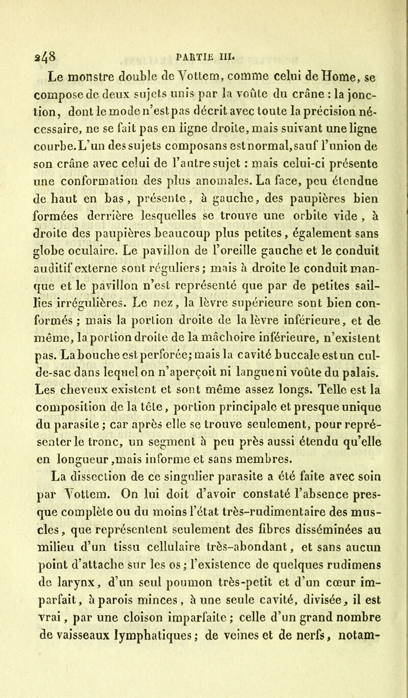 Le monstre double de Votlem, comme celui de Home, se compose de deux sujets unis par la voûte du crâne : la jonc- tion, dont le mode n’est pas décrit avec toute la précision né- cessaire, ne se fait pas en ligne droite, mais suivant une ligne courbe.L’un des sujets composans estnormal,sauf l’union de son crâne avec celui de l’autre sujet : mais celui-ci présente une conformation des plus anomales. La face, peu étendue de haut en bas, présente, à gauche, des paupières bien formées derrière lesquelles se trouve une orbite vide , à droite des paupières beaucoup plus petites, également sans globe oculaire. Le pavillon de l’oreille gauche et le conduit auditif externe sont réguliers ; mais h droite le conduit man- que et le pavillon n’est représenté que par de petites sail- lies irrégulières. Le nez, la lèvre supérieure sont bien con- formés ; mais la portion droite de la lèvre inférieure, et de même, la portion droite de la mâchoire inférieure, n’existent pas. Labouche est perforée; mais la cavité buccale estun cul- de-sac dans lequel on n’aperçoit ni langueni voûte du palais. Les cheveux existent et sont même assez longs. Telle est la composition de la tête, portion principale et presque unique du parasite ; car après elle se trouve seulement, pour repré- senter le tronc, un segment à peu près aussi étendu qu’elle en longueur,mais informe et sans membres. La dissection de ce singulier parasite a été faite avec soin par Vottem. On lui doit d’avoir constaté l’absence pres- que complète ou du moins l’état très-rudimentaire des mus- cles , que représentent seulement des fibres disséminées au milieu d’un tissu cellulaire très-abondant, et sans aucun point d’attache sur les os ; l’existence de quelques rudimens de larynx, d’un seul poumon très-petit et d’un cœur im- parfait, à parois minces, à une seule cavité, divisée, il est vrai, par une cloison imparfaite; celle d’un grand nombre de vaisseaux lymphatiques ; de veines et de nerfs, notam-