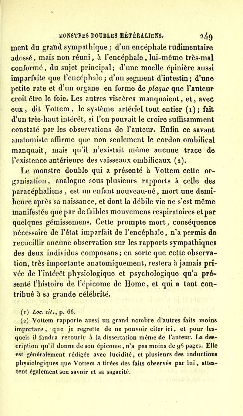 ment du grand sympathique ,* d’un encéphale rudimentaire adossé, mais non réuni, à l’encéphale, lui-même très-mal conformé, du sujet principal; d’une moelle épinière aussi imparfaite que l’encéphale ; d’un segment d’intestin ; d’une petite rate et d’un organe en forme de plaque que l’auteur croit être le foie. Les autres viscères manquaient, et, avec eux, dit Yottem , le système artériel tout entier (i) ; fait d’un très-haut intérêt, si Ton pouvait le croire suffisamment constaté par les observations de l’auteur. Enfin ce savant anatomiste affirme que non seulement le cordon ombilical manquait, mais qu'il n’existait même aucune trace de l’existence antérieure des vaisseaux ombilicaux (2). Le monstre double qui a présenté à Vottein cette or- ganisation , analogue sous plusieurs rapports à celle des paracéphaliens , est un enfant nouveau-né, mort une demi- heure après sa naissance, et dont la débile vie ne s’est même manifestée que par de faibles mouvemens respiratoires et par quelques gémissemens. Cette prompte mort, conséquence nécessaire de l’état imparfait de Tencéphale, n’a permis de recueillir aucune observation sur les rapports sympathiques des deux individus composans ; en sorte que cette observa- tion, très-importante anatomiquement, restera h jamais pri- vée de l’intérêt physiologique et psychologique qu’a pré- senté l’histoire de l’épicome de Home, et qui a tant con- tribué à sa grande célébrité. (1) Loc. cit»y p. 66. (2) Vottem rapporte aussi un grand nombre d’autres faits moins importans, que je regrette de ne pouvoir citer ici, et pour les- quels il faudra recourir à la dissertation même de l’auteur. La des- cription qu’il donne de son épicome , n’a pas moins de 96 pages. Elle est généralement rédigée avec lucidité, et plusieurs des inductions physiologiques que Vottem a tirées des faits observés par lui, attes- tent également son savoir et sa sagacité.