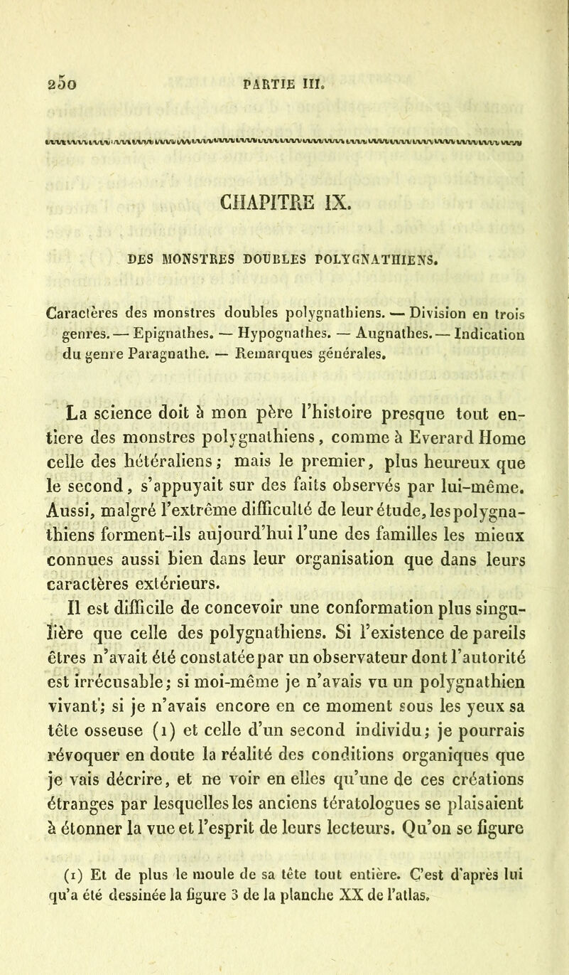 t/vvi: vvvv tivvv ‘/vv\ t/iniv vvv«i i/VV*/vvv vvvv WW uvw i/«n/ww% i/w«i ui/vtii/vw uwv i/vw uwvww www CHAPITRE IX. DES MONSTRES DODBLES POLÏCNAïniENS. Caraclères des monstres doubles polygnathiens. — Division en trois genres. — Epignathes. — Hypognathes. — Augnathes. — Indication du genre Paragnathe. — Remarques générales. La science doit à mon père l’histoire presque tout en- tière des monstres polygnathiens, comme à Everard Home celle des hétéraliens; mais le premier, plus heureux que le second, s’appuyait sur des faits observés par lui-même. Aussi, malgré l’extrême difficulté de leur étude, les polygna- thiens forment-ils aujourd’hui l’une des familles les mieux connues aussi bien dans leur organisation que dans leurs caractères extérieurs. Il est difficile de concevoir une conformation plus singu- lière que celle des polygnathiens. Si l’existence de pareils êtres n’avait été constatée par un observateur dont l’autorité est irrécusable,* si moi-mêoae je n’avais vu un polygnathien vivant’; si je n’avais encore en ce moment sous les yeux sa tête osseuse (i) et celle d’un second individu; je pourrais révoquer en doute la réalité des conditions organiques que je vais décrire, et ne voir en elles qu’une de ces créations étranges par lesquelles les anciens tératologues se plaisaient à étonner la vue et l’esprit de leurs lecteurs. Qu’on se figure (i) Et de plus le moule de sa tête tout entière. C’est d'après lui qu’a été dessinée la figure 3 de la plauclie XX de l’allas.