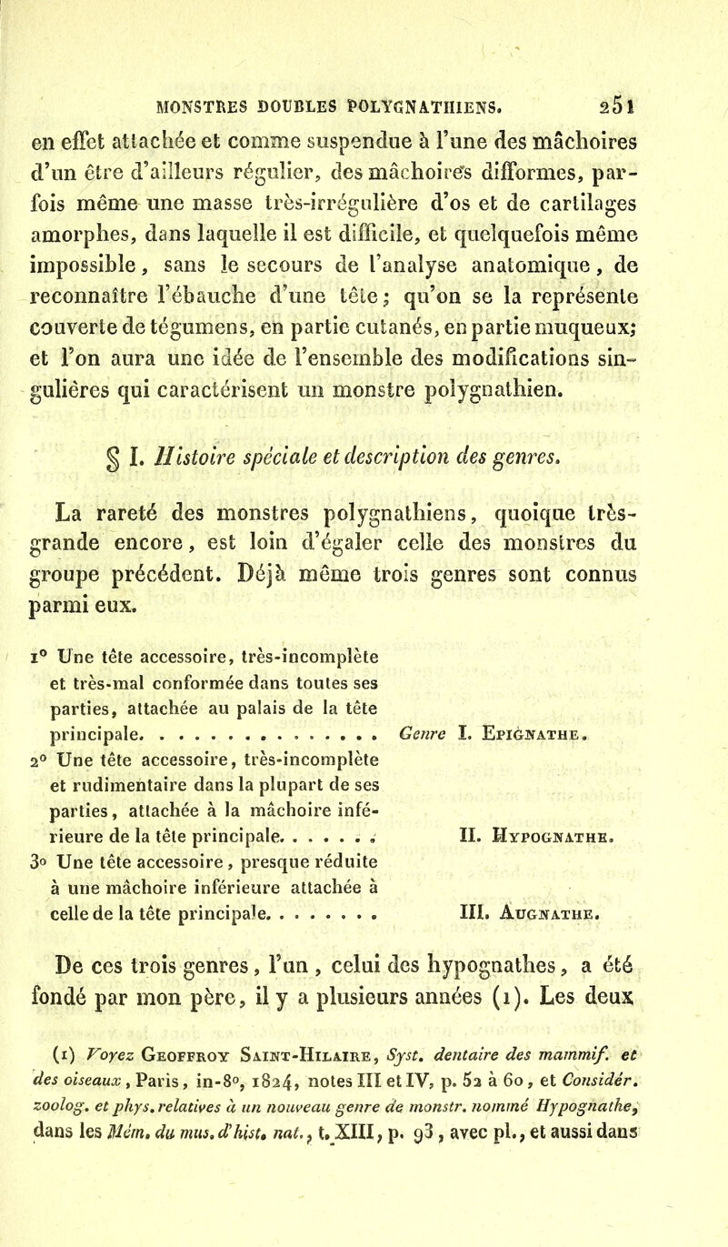 en effet attachée et comme suspendue à Tune des mâchoires d’un être d’ailleurs régulier, des mâchoire's difformes, par- fois même une masse très-irrégulière d’os et de cartilages amorphes, dans laquelle il est difficile, et quelquefois même impossible, sans le secours de l’analyse anatomique, de reconnaître l’ébauche d’une tête; qu’on se la représente couverte de tégumens, en partie cutanés, en partie muqueux; et l’on aura une idée de l’ensemble des modifications sin° guliêres qui caractérisent un monstre polygoathien. § I. Histoire spéciale et description des genres. La rareté des monstres polygnathiens, quoique très- grande encore, est loin d’égaler celle des monstres du groupe précédent. Déjà môme trois genres sont connus parmi eux. I® Une tête accessoire, très-incomplète et très-mal conformée dans toutes ses parties, attachée au palais de la tête principale Genre I. Epigivathe. 2° Une tête accessoire, très-incomplète et rudimentaire dans la plupart de ses parties, attachée à la mâchoire infé- rieure de la tête principale , II. Hypognathe. 3o Une tête accessoire , presque réduite à une mâchoire inférieure attachée à celle de la tête principale. . III. Augnathe. De ces trois genres, Fun , celui des hypognathes, a été fondé par mon père, il y a plusieurs années (i). Les deux (i) Voyez Geoffroy Saint-Hilaire, Syst. dentaire des mammif et des oiseaux , Paris, in-8°, 1824, notes III et IV, p. 62 à 60, et Considér. zoolog. et phys, relatives à un nouveau genre de monstr. nommé Hypognathe, dans les Mém, du mus. dihist» nat. ^ t, XIII, p. 98, avec pl., et aussi dans