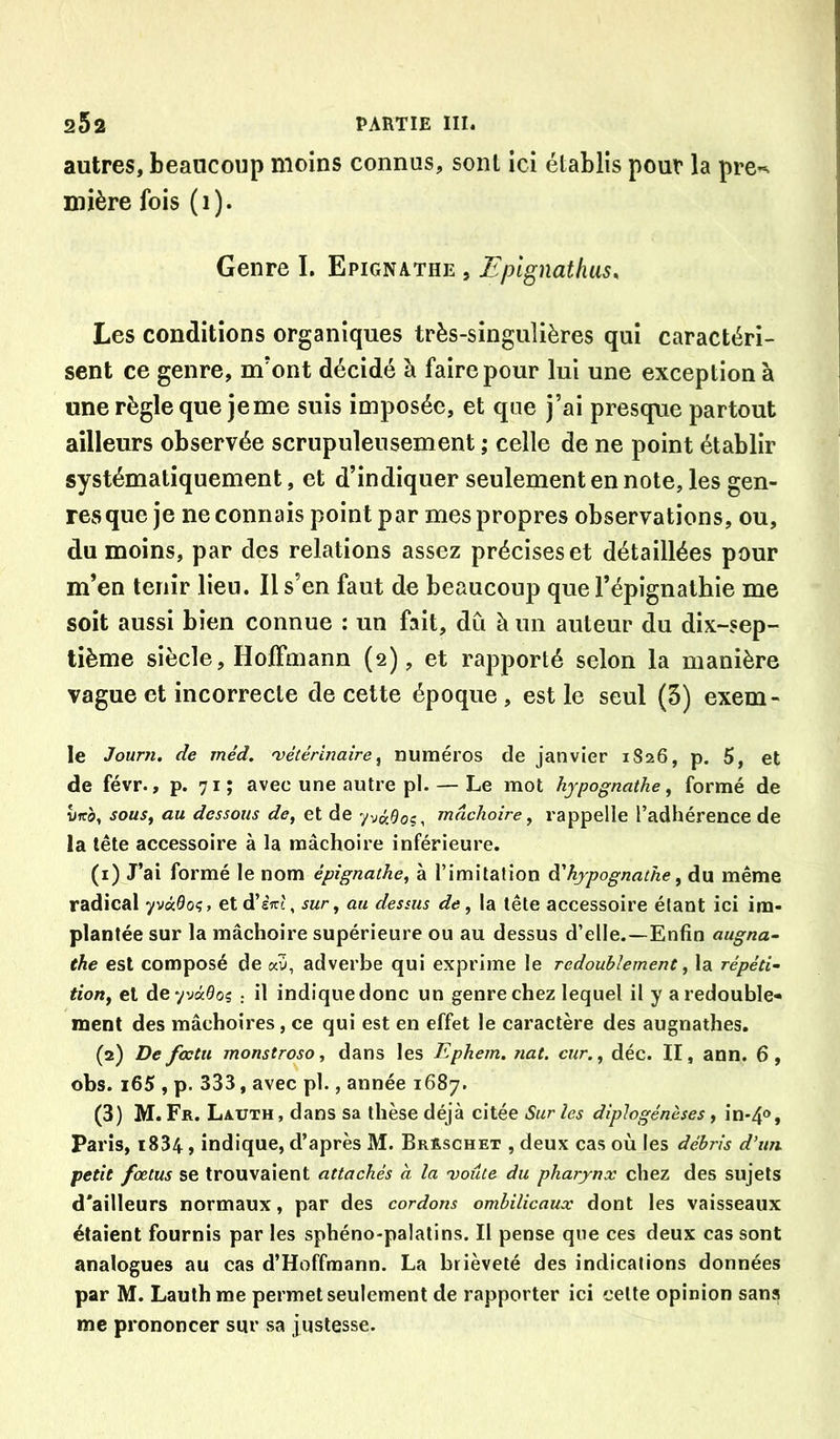 autres, beaucoup moins connus, sont ici établis pour la pre«. mière fois (i). Genre I. Epignathe , Fplgnathus, Les conditions organiques très-singulières qui caractéri- sent ce genre, m'ont décidé à faire pour lui une exception à une règle que je me suis imposée, et que j’ai presque partout ailleurs observée scrupuleusement ; celle de ne point établir systématiquement, et d’indiquer seulement en note, les gen- res que je ne connais point par mes propres observations, ou, du moins, par des relations assez précises et détaillées pour m’en tenir lieu. Il s’en faut de beaucoup que l’épignalhie me soit aussi bien connue : un fait, dû à un auteur du dix-sep- tième siècle, Hoffmann (2), et rapporté selon la manière vague et incorrecte de cette époque , est le seul (3) exem- le Jourîi. de méd. 'vétérinaire^ numéros de janvier 1S26, p. 5, et de févr., p. 71; avec une autre pl. — Le mot hjpognathe, formé de Iffà, sous^ au dessous de, et de mâchoire, rappelle l’adhérence de la tête accessoire à la mâchoire inférieure. (1) J’ai formé le nom épignathe, à l’imitation à'hypognathe, du même radical yv«9oç, et d’eV?, sur, au dessus de, la tête accessoire étant ici im- plantée sur la mâchoire supérieure ou au dessus d’elle.—Enfin augna~ the est composé de «v, adverbe qui exprime le redoublement, la répéti~ tion, et deyvâôoç : il indiquedonc un genre chez lequel il y a redouble- ment des mâchoires, ce qui est en effet le caractère des augnathes. (2) De foctu monstroso, dans les Ephem. nat. cur., déc. II, ann. 6 , obs. i65 , p. 333, avec pl., année 1687. (3) M. Fr. Lauth , dans sa thèse déjà citée Sur les diplogénèses , in-4®, Paris, i834, indique, d’après M. BrRschet , deux cas où les débris d'un petit fœtus se trouvaient attachés a la 'voûte du pharynx chez des sujets d'ailleurs normaux, par des cordons ombilicaux dont les vaisseaux étaient fournis par les sphéno-palatins. Il pense que ces deux cas sont analogues au cas d’Hoffmann. La brièveté des indications données par M. Lauthme permet seulement de rapporter ici cette opinion sans me prononcer sur sa justesse.
