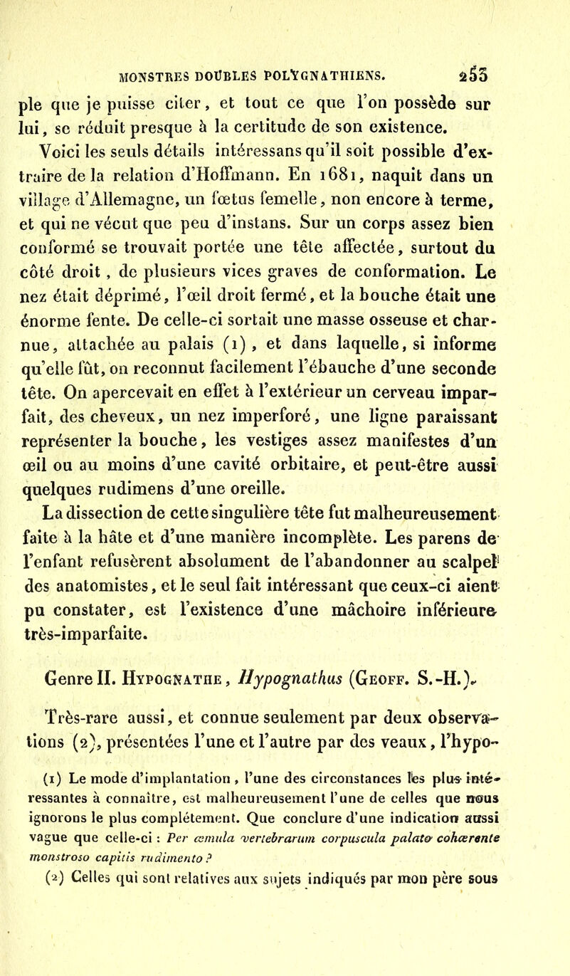 pie que je puisse citer, et tout ce que l’on possède sur lui , se réduit presque à la certitude de son existence. Voici les seuls détails intéressans qu’il soit possible d’ex- traire de la relation d’HolFmann. En 1681, naquit dans un village d’Allemagne, un fœtus femelle, non encore à terme, et qui ne vécut que peu d’instans. Sur un corps assez bien conformé se trouvait portée une tête alFectée, surtout du côté droit, de plusieurs vices graves de conformation. Le nez était déprimé, l’œil droit fermé, et la bouche était une énorme fente. De celle-ci sortait une masse osseuse et char- nue, attachée au palais (1) , et dans laquelle, si informe quelle fût, on reconnut facilement l’ébauche d’une seconde tête. On apercevait en eflét à l’extérieur un cerveau impar- fait, des cheveux, un nez imperforé, une ligne paraissant représenter la bouche, les vestiges assez manifestes d’un œil ou au moins d’une cavité orbitaire, et peut-être aussi quelques rudimens d’une oreille. La dissection de cette singulière tête fut malheureusement faite à la hâte et d’une manière incomplète. Les parens de l’enfant refusèrent absolument de l’abandonner au scalpel* des anatomistes, et le seul fait intéressant que ceux-ci aient pu constater, est l’existence d’une mâchoire inférieur& très-imparfaite. Genre II. Hypognathe , Hypognathus (Geoff. S.-H.}.- Très-rare aussi, et connue seulement par deux observa- tiens (2), présentées l’une et l’autre par des veaux, l’hypo- (1) Le mode d’implantation , l’une des circonstances Ibs plus- inté- ressantes à connaître, est malheureusement l’une de celles que nous ignorons le plus complètement. Que conclure d’une indication aussi vague que celle-ci : Per œmida 'veriehrarum corpuscula palat& cohœrente monstroso capitis ruàimento ?
