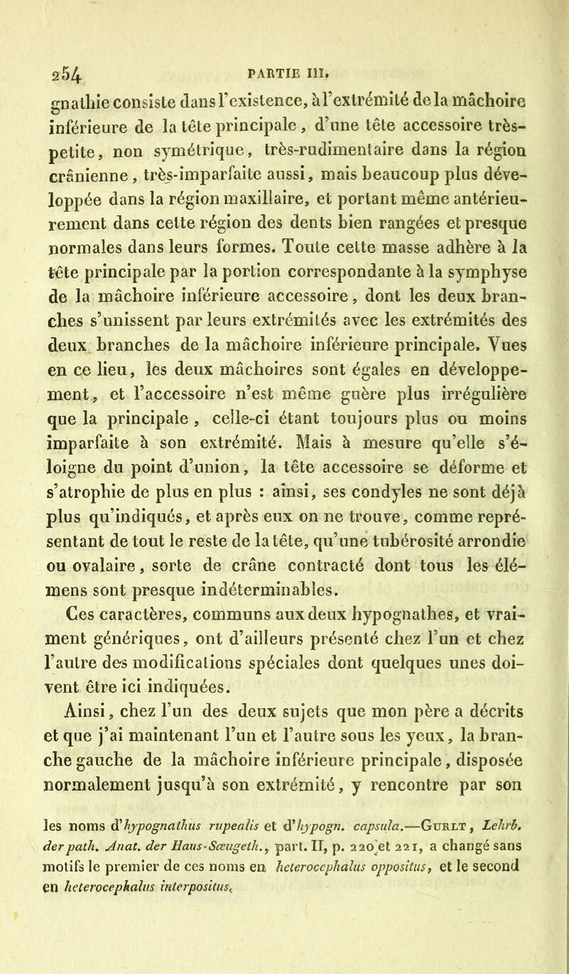 cnalhie consiste dans l’existence, à l’extrémité delà mâchoire G inférieure de la tête principale, d’une tête accessoire très- petite, non symétrique, très-rudimentaire dans la région crânienne, très-imparfaite aussi, mais beaucoup plus déve- loppée dans la région maxillaire, et portant même antérieu- rement dans cette région des dents bien rangées et presque normales dans leurs formes. Toute cette masse adhère à Ja tête principale par la portion correspondante à la symphyse de la mâchoire inférieure accessoire, dont les deux bran- ches s’unissent par leurs extrémités avec les extrémités des deux branches de la mâchoire inférieure principale. Vues en ce lieu, les deux mâchoires sont égales en développe- ment, et l’accessoire n’est même guère plus irrégulière que la principale , celle-ci étant toujours plus ou moins imparfaite à son extrémité. Mais à mesure qu’elle s’é- loigne du point d’union, la tête accessoire se déforme et s’atrophie de plus en plus : ainsi, ses condyles ne sont déjà plus qu’indiqués, et après eux on ne trouve, comme repré- sentant de tout le reste de la tête, qu’une tubérosité arrondie ou ovalaire, sorte de crâne contracté dont tous les élé- mens sont presque indéterminables. Ces caractères, communs aux deux hypognathes, et vrai- ment génériques, ont d’ailleurs présenté chez l’un et chez l’autre des modifications spéciales dont quelques unes doi- vent être ici indiquées. Ainsi, chez l’un des deux sujets que mon père a décrits et que j’ai maintenant l’un et l’autre sous les yeux, la bran- che gauche de la mâchoire inférieure principale, disposée normalement jusqu’à son extrémité, y rencontre par son les noms d’hjpognathus rvpeaîis et dihjpogn. capsula.—Gurlt , Lelirh. derpath. Jnat. der Haiis-Sœugeth.y part. Il, p. 220’et 221, a changé sans motifs le premier de ces noms en heterocephaîus oppositiis, et le second en heterocephaîus intcrpositus^