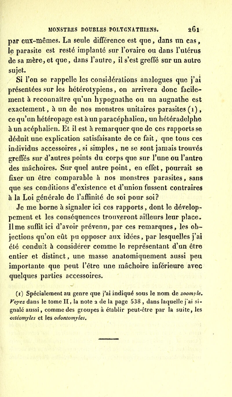 par eux-mêmes. La seule différence est que, dans un cas, le parasite est resté implanté sur l’ovaire ou dans Tutérus de sa mère, et que, dans l’autre, il s’est greffé sur un autre sujet. Si l’on se rappelle les considérations analogues que j’ai présentées sur les hétérotypiens, on arrivera donc facile- ment à reconnaître qu’un hypognathe ou un augnathe est exactement, à un de nos monstres unitaires parasites (i), ce qu’un hétéropage est à un paracéphalien, un hétéradelphe à un acéphalien. Et il est h remarquer que de ces rapports se déduit une explication satisfaisante de ce fait, que tous ces individus accessoires , si simples, ne se sont jamais trouvés greffés sur d’autres points du corps que sur l’une ou l’autre des mâchoires. Sur quel autre point, en effet, pourrait se fixer un être comparable à nos monstres parasites, sans que ses conditions d’existence et d’union fussent contraires à la Loi générale de l’affinité de soi pour soi? Je me borne à signaler ici ces rapports, dont le dévelop- pement et les conséquences trouv<eront ailleurs leur place* lime suffit ici d’avoir prévenu, par ces remarques, les ob- jections qu’on eût pu opposer aux idées, par lesquelles j’ai été conduit à considérer comme le représentant d’un être entier et distinct, une masse anatomiquement aussi peu importante que peut l’être une mâchoire inférieure avec quelques parties accessoires. (i) Spécialement au genre que j’ai indiqué sous le nom de zoomyîe, ^ojezdans le tome II, la note a de la page 538 , dans laquelle j'ai si- gnalé aussi, comme des groupes à établir peut-être par la suite, les ostéomyles et les odontomyles.
