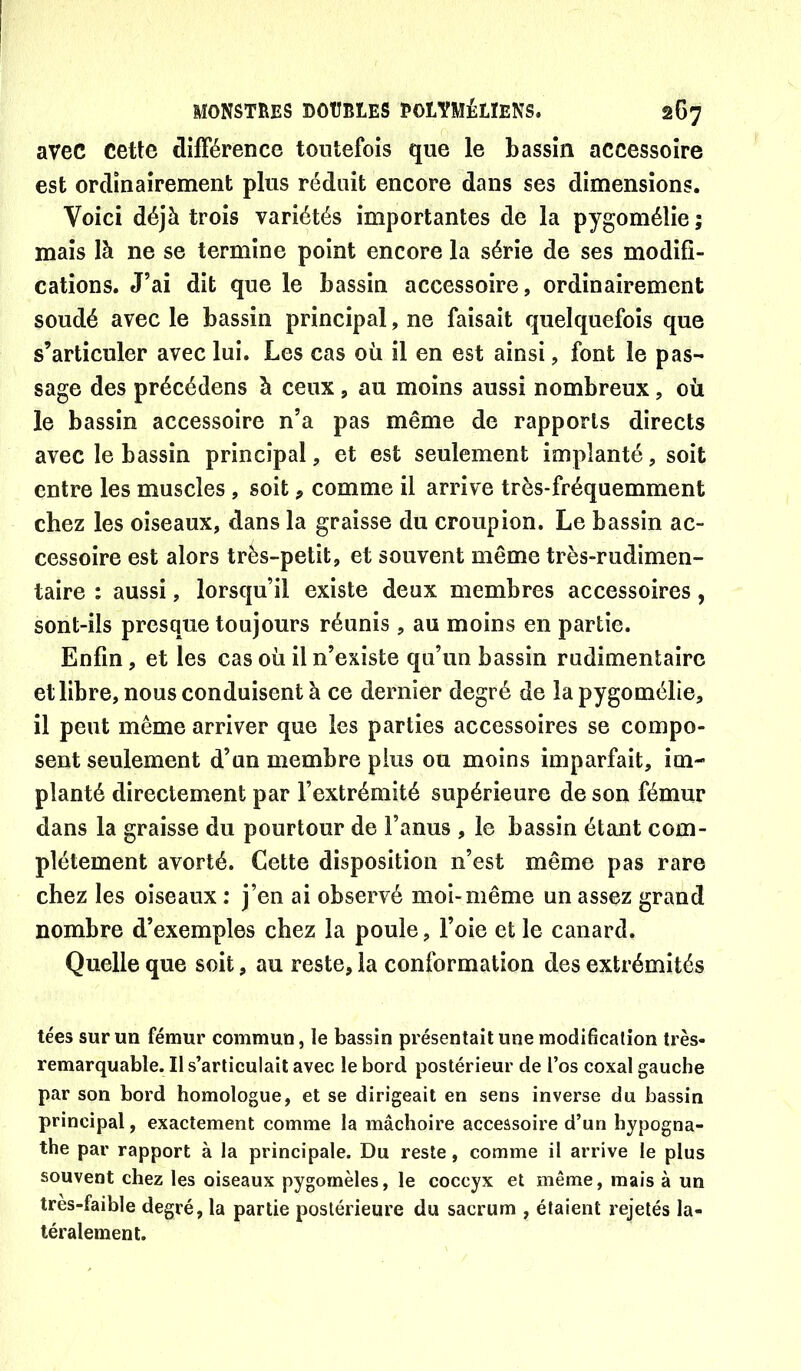 avec cette difFérence toutefois que le bassin accessoire est ordinairement plus réduit encore dans ses dimensions. Voici déjà trois variétés importantes de la pygomélie ; mais là ne se termine point encore la série de ses modifi- cations. J’ai dit que le bassin accessoire, ordinairement soudé avec le bassin principal, ne faisait quelquefois que s’articuler avec lui. Les cas où il en est ainsi, font le pas- sage des précédons à ceux , au moins aussi nombreux, où le bassin accessoire n’a pas même de rapports directs avec le bassin principal, et est seulement implanté, soit entre les muscles , soit, comme il arrive très-fréquemment chez les oiseaux, dans la graisse du croupion. Le bassin ac- cessoire est alors très-petit, et souvent même très-rudimen- taire : aussi, lorsqu’il existe deux membres accessoires, sont-ils presque toujours réunis , au moins en partie. Enfin, et les cas où il n’existe qu’un bassin rudimentaire et libre, nous conduisent à ce dernier degré de la pygomélie, il peut même arriver que les parties accessoires se compo- sent seulement d’un membre plus ou moins imparfait, im- planté directement par l’extrémité supérieure de son fémur dans la graisse du pourtour de l’anus , le bassin étant com- plètement avorté. Cette disposition n’est même pas rare chez les oiseaux : j’en ai observé moi-même un assez grand nombre d’exemples chez la poule, l’oie et le canard. Quelle que soit, au reste, la conformation des extrémités tées sur un fémur commun, le bassin présentait une modification très- remarquable. II s’articulait avec le bord postérieur de l’os coxal gauche par son bord homologue, et se dirigeait en sens inverse du bassin principal, exactement comme la mâchoire accessoire d’un hypogna- the par rapport à la principale. Du reste, comme il arrive le plus souvent chez les oiseaux pygomèles, le coccyx et même, mais à un tres-faible degré, la partie postérieure du sacrum , étaient rejetés la- téralement.