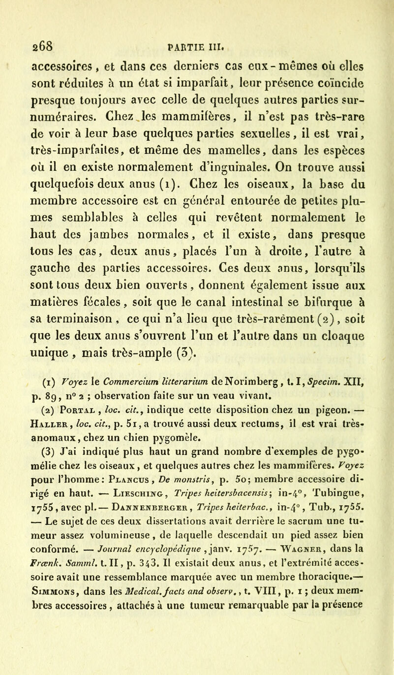 accessoires, et dans ces derniers cas eux-mêmes oii elles sont réduites à un état si imparfait, leur présence coïncide presque toujours avec celle de quelques autres parties sur- numéraires. Chez les mammifères, il n’est pas très-rare de voir à leur base quelques parties sexuelles, il est vrai, très-imparfaites, et même des mamelles, dans les espèces où il en existe normalement d’inguinales. On trouve aussi quelquefois deux anus (1). Chez les oiseaux, la base du membre accessoire est en général entourée de petites plu- mes semblables à celles qui revêtent normalement le haut des jambes normales, et il existe, dans presque tous les cas, deux anus, placés l’un à droite, l’autre à gauche des parties accessoires. Ces deux anus, lorsqu’ils sont tous deux bien ouverts, donnent également issue aux matières fécales, soit que le canal intestinal se bifurque à sa terminaison , ce qui n’a lieu que très-rarément (2) , soit que les deux anus s’ouvrent l’un et l’autre dans un cloaque unique , mais très-ample (3). (1) Voyez le Commercium litterarium deNorimberg, t. lySpecim. XII, p. 89, n° 2 ; observation faite sur un veau vivant. (2) Portai. ,/oc. c/f., indique cette disposition chez un pigeon.— Haller, loc. cit., p. 5i,a trouvé aussi deux rectums, il est vrai très- anomaux, chez un chien pygomèle. (3) J'ai indiqué plus haut un grand nombre d'exemples de pygo- mélie chez les oiseaux, et quelques autres chez les mammifères. Voyez pour l’homme; Plawcus , De monstrîsy p. 5o; membre accessoire di- rigé en haut. — Lieschiwg, Tripes heitersbacen$is\ in-4°, Tubingue, 1755, avec pl.— Dawnenberger, Tripes heiterbac.y in-4°, Tub., 1755. — Le sujet de ces deux dissertations avait derrière le sacrum une tu- meur assez volumineuse, de laquelle descendait un pied assez bien conformé. — Journal encyclopédique , janv. 1757. — Wagker, dans la Frœnk. Samml. t. II, p. 343, Il existait deux anus, et l’extrémité acces- soire avait une ressemblance marquée avec un membre thoracique.— SiMMONS, dans les Medical. Jacts and observ,, t. VIII, p. i ; deux mem- bres accessoires, attachés à une tumeur remarquable par la présence