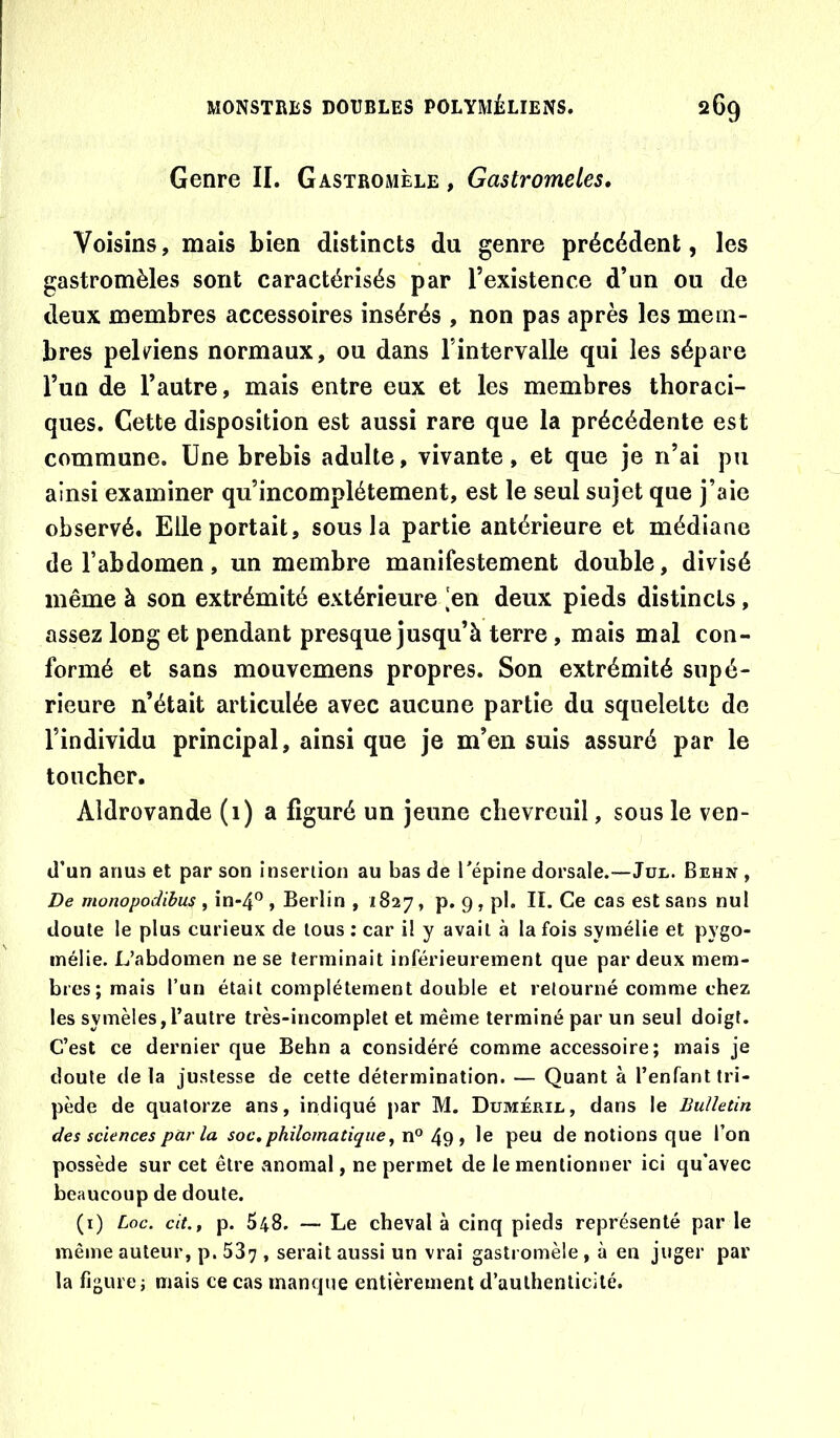 Genre IL Gastromèle , Gastromeles» Voisins, mais bien distincts du genre précédent, les gastromèles sont caractérisés par l’existence d’un ou de deux membres accessoires insérés , non pas après les mem- bres pelnens normaux, ou dans l’intervalle qui les sépare Tun de l’autre, mais entre eux et les membres thoraci- ques. Cette disposition est aussi rare que la précédente est commune. Une brebis adulte, vivante, et que je n’ai pu ainsi examiner qu’incomplétement, est le seul sujet que j’aie observé. Elle portait, sous la partie antérieure et médiane de l’abdomen, un membre manifestement double, divisé même à son extrémité extérieure .‘en deux pieds distincts, assez long et pendant presque jusqu’à terre, mais mal con- formé et sans mouvemens propres. Son extrémité supé- rieure n’était articulée avec aucune partie du squelette de l’individu principal, ainsi que je m’en suis assuré par le toucher. Aldrovande (1) a figuré un jeune chevreuil, sous le ven- tl’un anus et par son insertion au bas de l'épine dorsale.—Jül. Behn , De monopodibus f in*4° , Berlin , 1827, p. 9, pl. II. Ce cas est sans nul doute le plus curieux de tous : car il y avait à la fois syniélie et pygo- inélie. L’abdomen ne se terminait inférieurement que par deux mem- bres; mais l’un était complètement double et retourné comme chez les symèles,l’autre très-ineomplet et même terminé par un seul doigt. C’est ce dernier que Behn a considéré comme accessoire; mais je doute delà justesse de cette détermination. — Quant à l’enfant tri- pède de quatorze ans, indiqué par M. Duméril, dans le Bulletin des sciences par la soc,philomatique, ^ le peu de notions que l’on possède sur cet être anomal, ne permet de le mentionner ici qu’avec beaucoup de doute. (i) Loc. cit., p. 548. — Le cheval à cinq pieds représenté par le même auteur, p. 587 , serait aussi un vrai gastromèle, à en juger par la figure; mais ce cas manque entièrement d’authenticité.