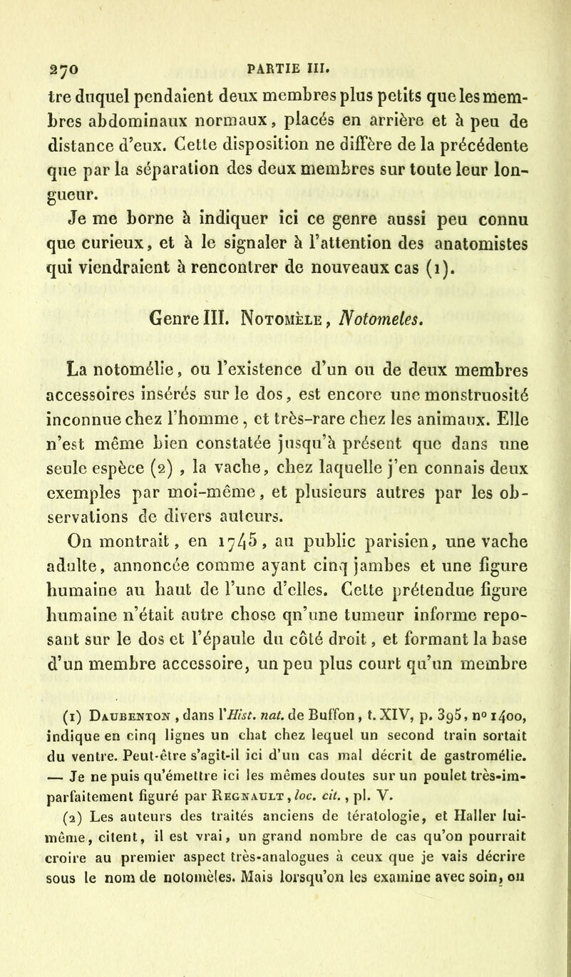 tre duquel pendaient deux membres plus petits que les mem- bres abdominaux normaux, placés en arrière et à peu de distance d’eux. Cette disposition ne diffère de la précédente que par la séparation des deux membres sur toute leur lon- gueur. Je me borne à indiquer ici ce genre aussi peu connu que curieux, et à le signaler à l’attention des anatomistes qui viendraient à rencontrer de nouveaux cas (1). Genre III. Notomèle, Notomeles. La notomélie, ou l’existence d’un ou de deux membres accessoires insérés sur le dos, est encore une monstruosité inconnue chez l’homme, et très-rare chez les animaux. Elle n’est même bien constatée jusqu’à présent que dans une seule espèce (2) , la vache, chez laquelle j’en connais deux exemples par moi-même, et plusieurs autres par les ob- servations de divers auteurs. On montrait, en 174^, au public parisien, une vache adulte, annoncée comme ayant cinq jambes et une figure humaine au haut de l’une d’elles. Cette prétendue figure humaine n’était autre chose qu’une tumeur informe repo- sant sur le dos et l’épaule du côté droit, et formant la base d’un membre accessoire, un peu plus court qu’un membre (1) Daubenton , dans VHist. nat. de Buffon, t. XIV, p. 3g5, n® 1400, indique en cinq lignes un chat chez lequel un second train sortait du ventre. Peut-être s’agit-il ici d’un cas mal décrit de gastroraélie. — Je ne puis qu’émettre ici les mêmes doutes sur un poulet très-im- parfaitement figuré par Regiîault , ^c. cit., pl. V. (2) Les auteurs des traités anciens de tératologie, et Haller lui- même, citent, il est vrai, un grand nombre de cas qu’on pourrait croire au premier aspect très-analogues à ceux que je vais décrire sous le nom de nolonièles. Mais lorsqu’on les examine avec soin, 011