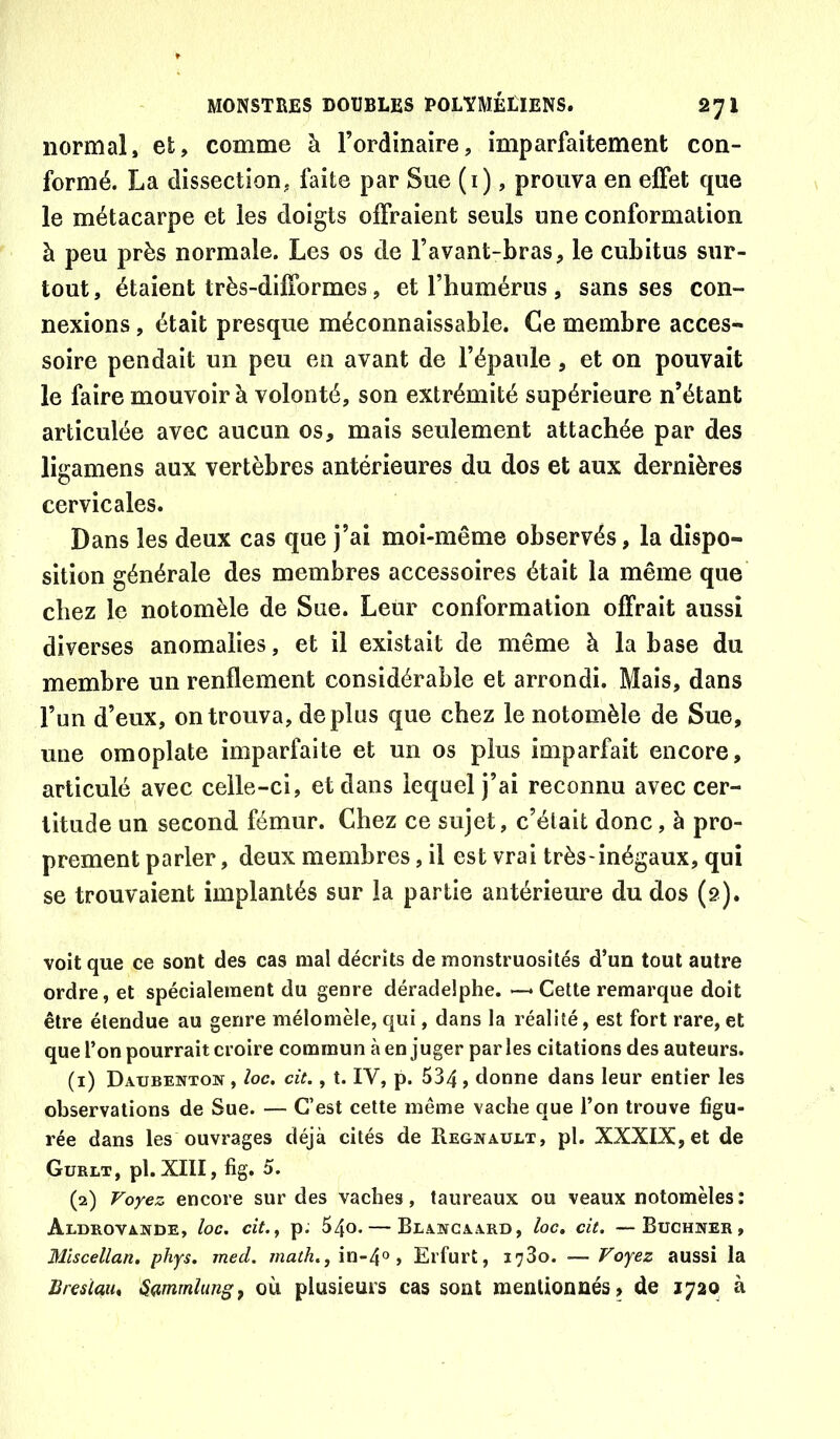 normal, et, comme à l’ordinaire, imparfaitement con- formé. La dissection, faite par Sue (i), prouva en effet que le métacarpe et les doigts oifraient seuls une conformation à peu près normale. Les os de l’avant-bras, le cubitus sur- tout, étaient très-dilTormes, et l’humérus , sans ses con- nexions , était presque méconnaissable. Ce membre acces- soire pendait un peu en avant de l’épaule, et on pouvait le faire mouvoir à volonté, son extrémité supérieure n’étant articulée avec aucun os, mais seulement attachée par des ligamens aux vertèbres antérieures du dos et aux dernières cervicales. Dans les deux cas que j’ai moi-même observés, la dispo- sition générale des membres accessoires était la même que chez le notomèle de Sue. Leur conformation offrait aussi diverses anomalies, et il existait de même à la base du membre un renflement considérable et arrondi. Mais, dans l’un d’eux, on trouva, déplus que chez le notomèle de Sue, une omoplate imparfaite et un os plus imparfait encore, articulé avec celle-ci, et dans lequel j’ai reconnu avec cer- titude un second fémur. Chez ce sujet, c’élait donc, à pro- prement parler, deux membres, il est vrai très-inégaux, qui se trouvaient implantés sur la partie antérieure du dos (2). voit que ce sont des cas mal décrits de monstruosités d’un tout autre ordre, et spécialement du genre déradelphe. Cette remarque doit être étendue au genre mélomèle, qui, dans la réalité, est fort rare, et que l’on pourrait croire commun à en juger parles citations des auteurs. (1) Daubenton , loc. cit., t. IV, p. 534 > donne dans leur entier les observations de Sue. — C’est cette même vache que l’on trouve figu- rée dans les ouvrages déjà cités de Régnault, pl. XXXIX, et de Gurlt, pl. XIII, fig. 5. (2) Voyez encore sur des vaches, taureaux ou veaux notomèles : Aldrovande, loc. cit.y p. 540. — Blancaard, loc, cit. —Buchner, Miscellan, phys. med. math., in-4® > Erfurt, 1780. — Voyez aussi la Brcsiau* Sdmrnlungf où plusieurs cas sont mentionnés» de 1720 à