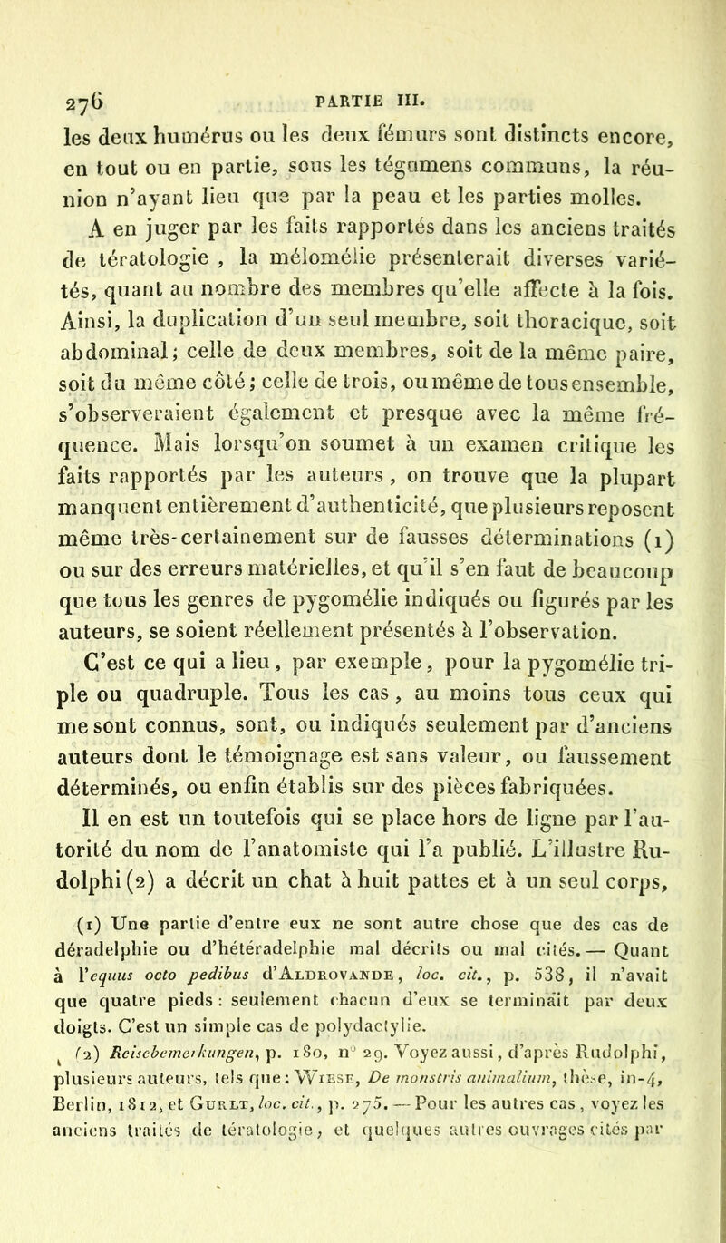2^6 PA.RTIE III. les deax humérus ou les deux fémurs sont distincts encore, en tout ou en partie, sous les tégumens communs, la réu- nion n’ayant lieu que par la peau et les parties molles. A en juger par les faits rapportés dans les anciens traités de tératologie , la mélomélie présenterait diverses varié- tés, quant an nombre des membres qu’elle afiecte à la fois. Ainsi, la duplication d’un seul membre, soit thoracique, soit abdominal; celle de deux membres, soit de la même paire, soit du môme côté; celle de trois, ou même de tous ensemble, s’observeraient également et presque avec la même fré- quence. Mais lorsqu’on soumet à un examen critique les faits rapportés par les auteurs, on trouve que la plupart manquent entièrement d’authenticité, que plusieurs reposent même très-certainement sur de fausses déterminations (i) ou sur des erreurs matérielles, et qu’il s’en faut de beaucoup que tous les genres de pygomélie indiqués ou figurés par les auteurs, se soient réellement présentés à l’observation. C’est ce qui a lieu, par exemple, pour la pygomélie tri> pie ou quadruple. Tous les cas, au moins tous ceux qui me sont connus, sont, ou indiqués seulement par d’anciens auteurs dont le témoignage est sans valeur, ou faussement déterminés, ou enfin établis sur des pièces fabriquées. Il en est un toutefois qui se place hors de ligne par l’au- torité du nom de l’anatomiste qui l’a publié. L’illustre Ru- dolphi (2) a décrit un chat à huit pattes et à un seul corps, (i) Une partie d’entre eux ne sont autre chose que des cas de déradelphie ou d’hétéradelphie mal décrits ou mal cités.— Quant à Yeqiius octo pedihus d’Aldrovande , loc. cit., p. 538, il n’avait que quatre pieds: seulement chacun d’eux se terminait par deux doigts. C’est un simple cas de polydactyiie. ^ (‘2) Relsebemeiliitngen^Tp. 180, n'^ 29. Voyez aussi, d’après Ivudolphi, plusieurs auteurs, tels ejue ; W^iese, De monscris animaUnm, ihèse, in-4, Berlin, 18 ta, et Gurlt, lac. cit., 2^5. — Pour les autres cas , voyez les anciens traités de tératologie, et (|ue!<iues autres ouvrages cilcs j)ar