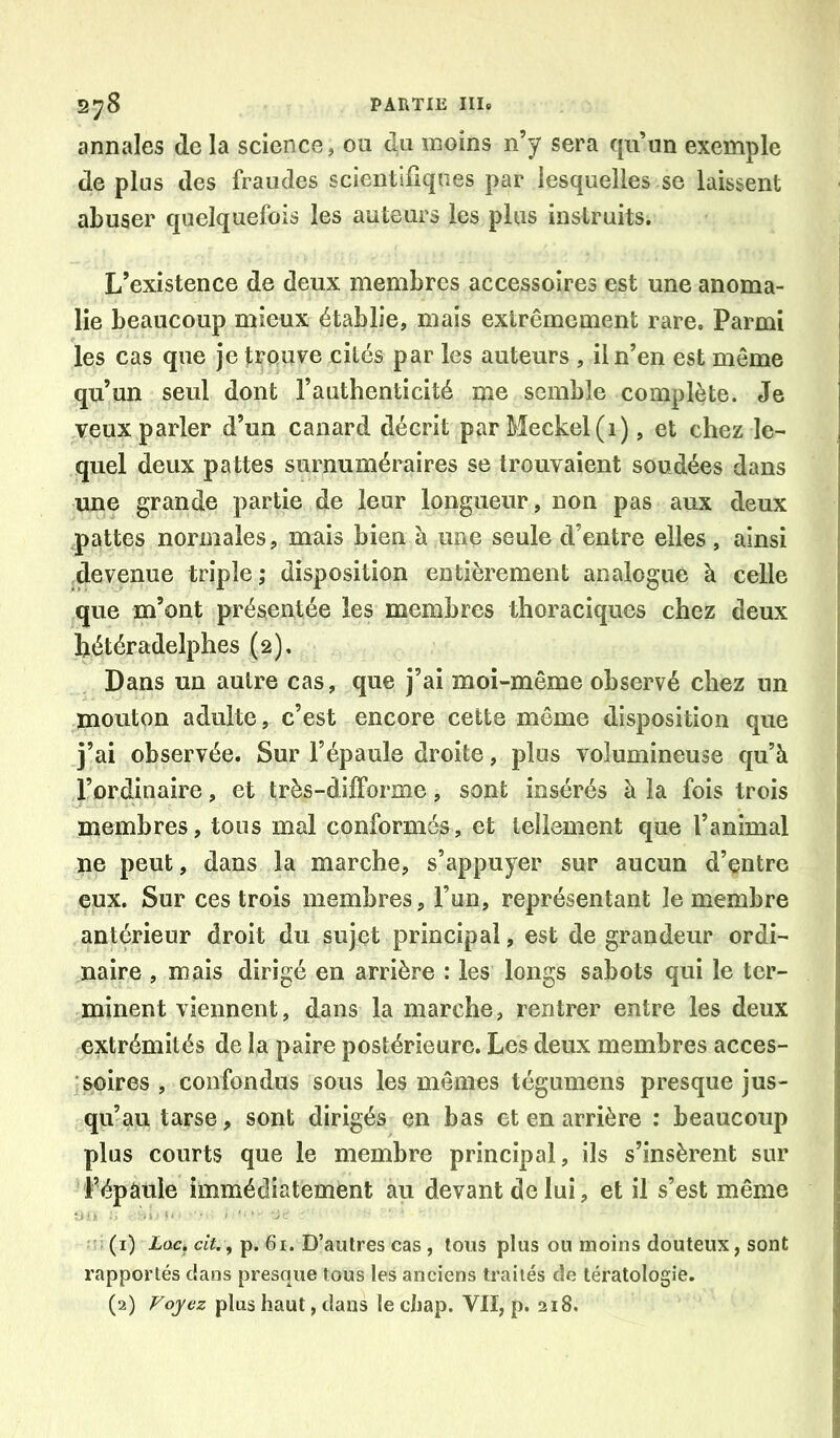 annales de la science, ou du moins n’y sera qu’un exemple de plus des fraudes scientiUques par lesquelles se laissent abuser quelquefois les auteurs les plus instruits. L’existence de deux membres accessoires est une anoma- lie beaucoup mieux établie, mais extrêmement rare. Parmi les cas que je trouve cités par les auteurs , il n’en est môme qu’un seul dont l’authenticité me semble complète. Je veux parler d’un canard décrit parMeckel(i), et chez le- quel deux pattes surnuméraires se trouvaient soudées dans une grande partie de leur longueur, non pas aux deux pattes normales, mais bien à une seule d’entre elles, ainsi devenue triple ,* disposition entièrement analogue à celle que m’ont présentée les membres thoraciques chez deux hétéradelphes (2), Dans un autre cas, que j’ai moi-même observé chez un mouton adulte, c’est encore cette même disposition que j’ai observée. Sur l’épaule droite, plus volumineuse qu’à l’ordinaire, et très-difforme, sont insérés à la fois trois membres, tous mal conformés, et tellement que l’animal ne peut, dans la marche, s’appuyer sur aucun d’entre eux. Sur ces trois membres, l’un, représentant le membre antérieur droit du sujet principal, est de grandeur ordi- naire , mais dirigé en arrière : les longs sabots qui le ter- minent viennent, dans la marche, rentrer entre les deux extrémités de la paire postérieure. Les deux membres acces- 'soires , confondus sous les mêmes tégumens presque jus- qu’au tarse, sont dirigés en bas et en arrière : beaucoup plus courts que le membre principal, ils s’insèrent sur l’épâule immédiatement au devant de lui, et il s’est même : (i) Xüc. cjV., p. 61. D’autres cas, tous plus ou moins douteux, sont rapportés dans presque tous les anciens traités de tératologie.
