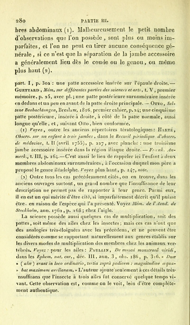 bres abdominaux (1). Malheureusement le petit nombre d’observations que l’on possède , sont plus ou moins im- parfaites, et l’on ne peut en tirer aucune conséquence gé- nérale , si ce n’est que la séparation de la jambe accessoire a généralement lieu dès le coude ou le genou, on même plus haut (2). part. I, p. 3oa : une patte accessoire insérée sur l’épaule droite.— Guettard , Mém, sur différentes parties des sciences et arts, t. V , premier mémoire, p. a5, avec pl. ; une patte postérieure surnuméraire insérée en dedans et un peu en avant de ia patte droite principale. — Otto , Sel^ tene Beobachtiingen, Bresîavv, 1816, premier cahier, p. 24; une cinquième patte postérieure, insérée à droite, à côté de la patte normale, aussi longue qu’elle , et, suivant Otto , bien conformée. (1) Voyez y outre les anciens répertoires tératologiques: Harté, Observ. sur un enfant à trois jambes , dans le Recueil périodique d'ohserv. de médecincy t. Tl (avril lySS), p. 227, avec planche : une troisième jambe accessoire insérée dans la région iliaque droite. — Frnnk. An- merk.y t. III, p. 164.—C’est aussi le lieu de rappeler ici l’enfant à deux membres abdominaux surnuméraires, à l’occasion duquel mon père a proposé le genre iléadelphe. Voyez plus haut, p. 147, note. (2) Outre tons les cas précédemment cités , on en trouve, dans les anciens ouvrages surtout, un grand nombre que l’insuffisance de leur description ne permet pas de rapporter à leur genre. Parmi eux, il en est un qui mérite d’être cité, si imparfaitement décrit qu’il puisse être, en raison de l’espèce qui l’a présenté. Voyez Mém. de VAcad, de Stock/iohn, ann. 1762 , p. i68 ; chez l’aigle. La science possède aussi quelques cas de multiplication, soit des pattes, soit même des ailes chez les insectes; mais ces cas n’ont que des analogies très-éloignées avec les précédens, et ne peuvent être considérés comme se rapportant naturellement aux genres établis sur les divers modes de multiplication des membres chez les animaux ver- tébrés. Voyez: pour les ailes: Paullik, Do mused monstrosâ 'vlridiy dans les Epliem. nat. cur.y déc. III, ann. 3, obs. 186, p. 3 16. « Duœ » ( alœ ) erant in loco ordinario, tertia supra podicem : inagràtudine œqua- » bat maximatn avellanam, » L’auteur ajoute'seulement à ces détails très- nsuffisans que l’insecte à trois ailes fut conservé quelque temps vi- vant. Cette observation est, comme on le voit, loin d’être complète- ment authentique.