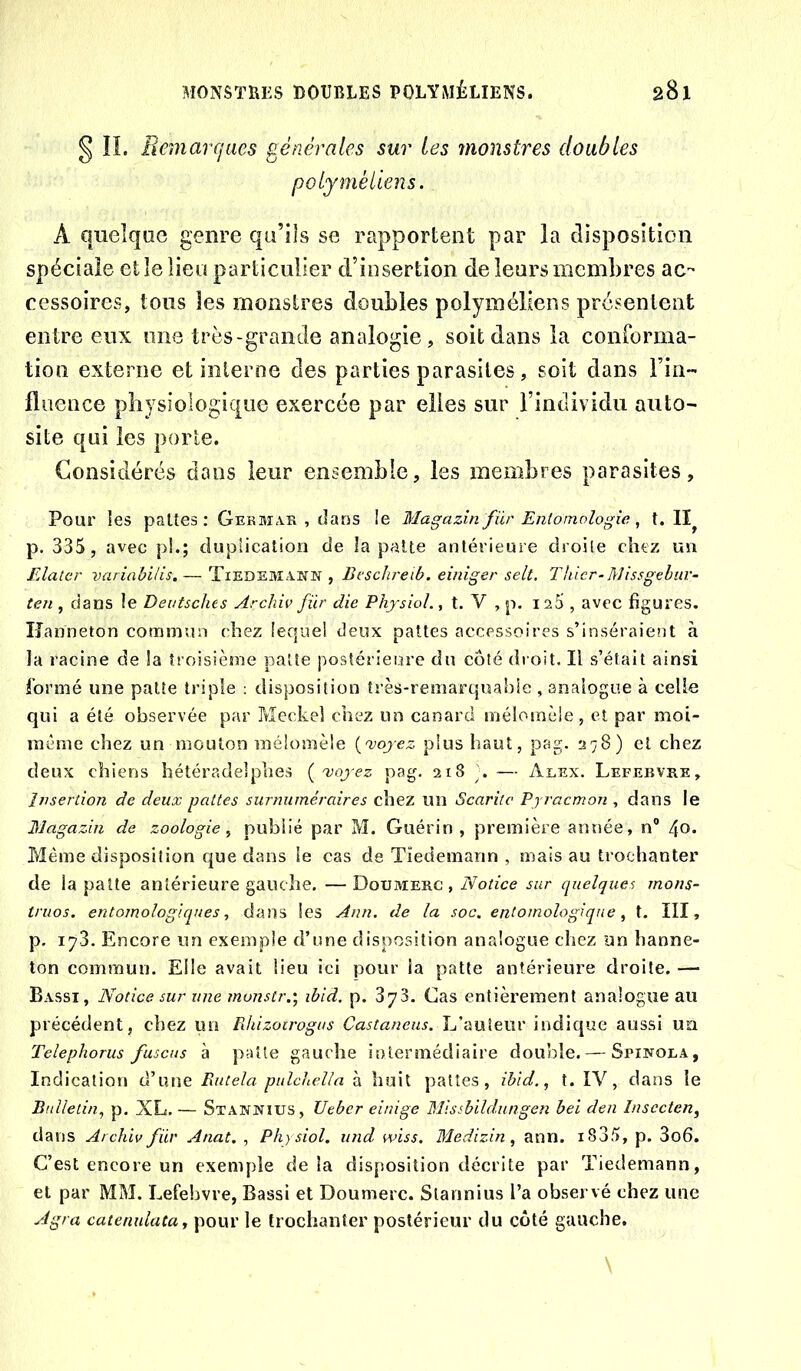 § ÎL Beinarcjues générales sur les monstres doubles po lymè liens. A quelque genre qu’ils se rapportent par la disposition spéciale et le lieu particulier d’iosertion de leurs membres ac- cessoires, tous les monstres doubles polyméliens présentent entre eux une très-grande analogie, soit dans la conforma- tion externe et interne des parties parasites, soit dans l’in- fluence physiologique exercée par elles sur l’individu auto- site qui les porte. Considérés dans leur ensemble, les membres parasites. Pour les paltes: Germas , dans !e Magazin für Entomologie, t. II p. 335 , avec pl.; duplication de la patte antérieure droite chez un Elatcr variabilis, — Tiedemann , Bt'schreib. einiger selt. Thicr-Missgebuv- ten , dans le Dentsches Archiv für die PhysioL, t. V , p. 125, avec figures. Hanneton commun chez lequel deux pattes accessoires s’inséraient à la racine de la troisième patte postérieure du côté dioit. Il s’était ainsi formé une patte triple : disposition très-remarquahie , analogue à celle qui a été observée par Meckel chez un canard mélomèle, cl par moi- même chez un mouton mélomèle {œoyez plus haut, pag. 278) et chez deux chiens hétéradelphes ( 'voyez pag. 218 . — Alex. Lefebvre, Insertion de deux pattes surnuméraires chez un Scariic Pyraemon , dans le Nagazin de zoologie^ publié par M. Guérin, première année, n® 40. Même disposition que dans le cas de Tiedemann , mais au trochanter de la patte antérieure gauche. — Doumerc , Notice sur cpielques mons- truos. entomologiques ^ dans les Ann. de la soc. entomoîogiqne, t. III, p. 173. Encore un exemple d’une disposition analogue chez un hanne- ton commun. Elle avait lieu ici pour ia patte antérieure droite. — Bassi, Notice sur wte monstr.', ibid. p. 373. Cas entièrement analogue au précédent, chez un Pdiizoïrogus Castanens. L’auteur indique aussi un Telephorus fuscus à patte gauche intermédiaire double. — Spinoea, Indication d’une Rutela pulckella à huit pattes, ibid., t. IV, clans le Bulletin, p. XL. — Stannius, Ueber einige Mlssbildungen bei den Insccten^ dans Archiv für Anat. , Phjsiol. und wiss. Medizin, ann. i835, p. 3o6. C’est encore un exemple de la disposition décrite par Tiedemann, et par MM. Lefebvre, Bassi et Doumerc. Stannius l’a observé chez une Agra catenulata, pour le trochanter postérieur du coté gauche.