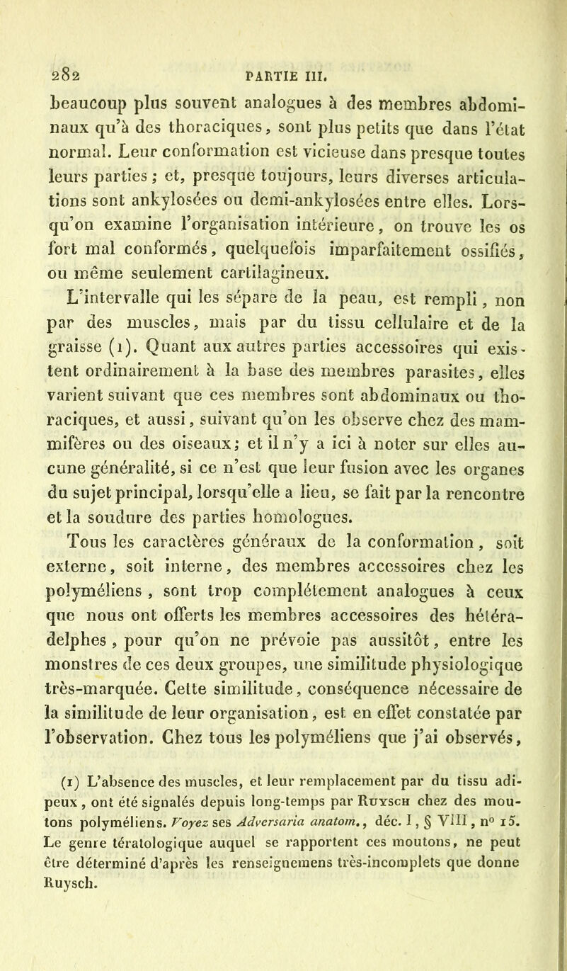 beaucoup plus souvent analogues à des membres abdomi- naux qu’à des thoraciques, sont plus petits que dans l’état normal. Leur conformation est vicieuse dans presque toutes leurs parties ; et, presque toujours, leurs diverses articula- tions sont ankylosées ou demi-ankylosées entre elles. Lors- qu’on examine l’organisation intérieure, on trouve les os fort mal conformés, quelquefois imparfaitement ossifiés, ou même seulement cartilagineux. L’intervalle qui les sépare de la peau, est rempli, non par des muscles, mais par du tissu cellulaire et de la graisse (1). Quant aux autres parties accessoires qui exis' tent ordinairement à la base des membres parasites, elles varient suivant que ces membres sont abdominaux ou tho- raciques, et aussi, suivant qu’on les observe chez des mam- mifères ou des oiseaux,* et il n’y a ici à noter sur elles au- cune généralité, si ce n’est que leur fusion avec les organes du sujet principal, lorsqu’elle a lieu, se fait parla rencontre et la soudure des parties homologues. Tous les caractères généraux de la conformation, soit externe, soit interne, des membres accessoires chez les polyméliens , sont trop complètement analogues à ceux que nous ont offerts les membres accessoires des héléra- delphes , pour qu’on ne prévoie pas aussitôt, entre les monstres de ces deux groupes, une similitude physiologique très-marquée. Celte similitude, conséquence nécessaire de la similitude de leur organisation, est en effet constatée par l’observation. Chez tous les polyméliens que j’ai observés, (i) L’absence des muscles, et leur remplacement par du tissu adi- peux , ont été signalés depuis long-temps par Ruysch chez des mou- tons polyméliens. Voyez ses Adversaria anatom,^ déc. I, § Vill, n° i5. Le genre tératologique auquel se rapportent ces moutons, ne peut être déterminé d’après les renseignemens très-incomplets que donne Ruysch.